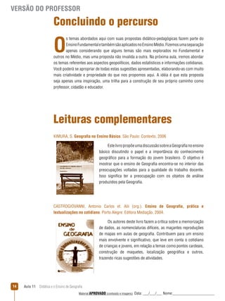 VERSÃO DO PROFESSOR

Concluindo o percurso

O

s temas abordados aqui com suas propostas didático-pedagógicas fazem parte do
Ensino Fundamental e também são aplicados no Ensino Médio. Fizemos uma separação
apenas considerando que alguns temas são mais explorados no Fundamental e
outros no Médio, mas uma proposta não invalida a outra. Na próxima aula, iremos abordar
os temas referentes aos aspectos geopolíticos, dados estatísticos e informações cotidianas.
Você poderá se apropriar de todas estas sugestões apresentadas, elaborando-as com muito
mais criatividade e propriedade do que nos propomos aqui. A idéia é que esta proposta
seja apenas uma inspiração, uma trilha para a construção de seu próprio caminho como
professor, cidadão e educador.

Leituras complementares
KIMURA, S. Geografia no Ensino Básico. São Paulo: Contexto, 2006
Este livro propõe uma discussão sobre a Geografia no ensino
básico discutindo o papel e a importância do conhecimento
geográfico para a formação do jovem brasileiro. O objetivo é
mostrar que o ensino de Geografia encontra-se no interior das
preocupações voltadas para a qualidade do trabalho docente.
Isso significa ter a preocupação com os objetos de análise
produzidos pela Geografia.

CASTROGIOVANNI, Antonio Carlos et. Alii (org.). Ensino de Geografia, prática e
textualizações no cotidiano. Porto Alegre: Editora Mediação, 2004.
Os autores deste livro fazem a crítica sobre a memorização
de dados, as nomenclaturas difíceis, as maçantes reproduções
de mapas em aulas de geografia. Contribuem para um ensino
mais envolvente e significativo, que leve em conta o cotidiano
de crianças e jovens, em relação a temas como pontos cardeais,
construção de maquetes, localização geográfica e outros,
trazendo ricas sugestões de atividades.

14

Aula 11  Didática e o Ensino de Geografia
 
Material APROVADO (conteúdo e imagens)

Data: ___/___/___ Nome:______________________

 