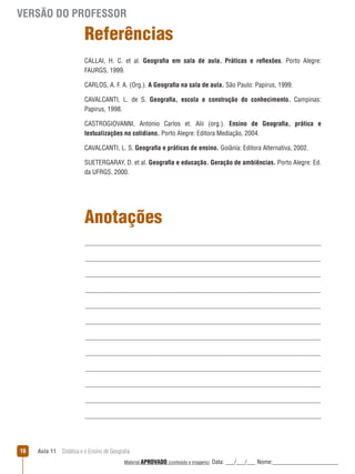 VERSÃO DO PROFESSOR

Referências
CALLAI, H. C. et al. Geografia em sala de aula. Práticas e reﬂexões. Porto Alegre:
FAURGS, 1999.
CARLOS, A. F. A. (Org.). A Geografia na sala de aula. São Paulo: Papirus, 1999.
CAVALCANTI, L. de S. Geografia, escola e construção do conhecimento. Campinas:
Papirus, 1998.
CASTROGIOVANNI, Antonio Carlos et. Alii (org.). Ensino de Geografia, prática e
textualizações no cotidiano. Porto Alegre: Editora Mediação, 2004.
CAVALCANTI, L. S. Geografia e práticas de ensino. Goiânia: Editora Alternativa, 2002.
SUETERGARAY, D. et al. Geografia e educação. Geração de ambiências. Porto Alegre: Ed.
da UFRGS, 2000.

Anotações

16

Aula 11  Didática e o Ensino de Geografia
 
Material APROVADO (conteúdo e imagens)

Data: ___/___/___ Nome:______________________

 