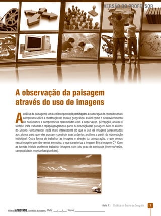 VERSÃO DO PROFESSOR

A observação da paisagem
através do uso de imagens

A

análise da paisagem é um excelente ponto de partida para a elaboração de conceitos mais
complexos sobre a construção do espaço geográfico, assim como o desenvolvimento
de habilidades e competências relacionadas com a observação, percepção, análise e
síntese. Para trabalhar o espaço geográfico a partir da descrição das paisagens com os alunos
do Ensino Fundamental, nada mais interessante do que o uso de imagens apresentadas
aos alunos para que eles possam construir suas próprias análises a partir da observação
individual. Outra forma de trabalhar as imagens e através da comparação, o que vemos
nesta imagem que não vemos em outra, o que caracteriza a imagem B e a imagem C? Com
as turmas iniciais podemos trabalhar imagens com alto grau de contraste (inverno/verão,
campo/cidade, montanhas/planícies).

Aula 11  Didática e o Ensino de Geografia
 
Material APROVADO (conteúdo e imagens)

Data: ___/___/___ Nome:______________________

3

 