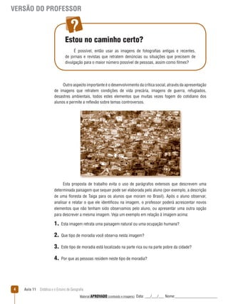 VERSÃO DO PROFESSOR

Estou no caminho certo?
É possível, então usar as imagens de fotografias antigas e recentes,
de jornais e revistas que retratem denúncias ou situações que precisem de
divulgação para o maior número possível de pessoas, assim como filmes?

Outro aspecto importante é o desenvolvimento da crítica social, através da apresentação
de imagens que retratem condições de vida precária, imagens de guerra, refugiados,
desastres ambientais, todos estes elementos que muitas vezes fogem do cotidiano dos
alunos e permite a reﬂexão sobre temas controversos.

Esta proposta de trabalho evita o uso de parágrafos extensos que descrevem uma
determinada paisagem que sequer pode ser elaborada pelo aluno (por exemplo, a descrição
de uma ﬂoresta de Taiga para os alunos que moram no Brasil). Após o aluno observar,
analisar e relatar o que ele identificou na imagem, o professor poderá acrescentar novos
elementos que não tenham sido observamos pelo aluno, ou apresentar uma outra opção
para descrever a mesma imagem. Veja um exemplo em relação à imagem acima:

1.
2.

Que tipo de moradia você observa nesta imagem?

3.

Este tipo de moradia está localizado na parte rica ou na parte pobre da cidade?

4.

4

Esta imagem retrata uma paisagem natural ou uma ocupação humana?

Por que as pessoas residem neste tipo de moradia?

Aula 11  Didática e o Ensino de Geografia
 
Material APROVADO (conteúdo e imagens)

Data: ___/___/___ Nome:______________________

 