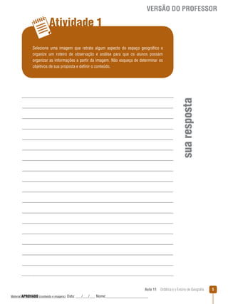 VERSÃO DO PROFESSOR

Atividade 1

sua resposta

Selecione uma imagem que retrate algum aspecto do espaço geográfico e
organize um roteiro de observação e análise para que os alunos possam
organizar as informações a partir da imagem. Não esqueça de determinar os
objetivos de sua proposta e definir o conteúdo.

Aula 11  Didática e o Ensino de Geografia
 
Material APROVADO (conteúdo e imagens)

Data: ___/___/___ Nome:______________________

5

 