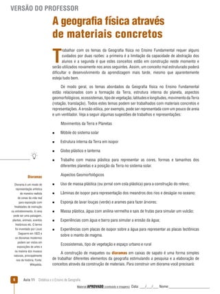 VERSÃO DO PROFESSOR

A geografia física através
de materiais concretos

T

rabalhar com os temas da Geografia física no Ensino Fundamental requer alguns
cuidados por duas razões: a primeira é a limitação da capacidade de abstração dos
alunos e a segunda é que estes conceitos estão em construção neste momento e
serão utilizados novamente nos anos seguintes. Assim, um conceito mal estruturado poderá
dificultar o desenvolvimento da aprendizagem mais tarde, mesmo que aparentemente
esteja tudo bem.
De modo geral, os temas abordados da Geografia física no Ensino Fundamental
estão relacionados com a formação da Terra, estrutura interna do planeta, aspectos
geomorfológicos, ecossistemas, tipo de vegetação, latitudes e longitudes, movimento da Terra
(rotação, translação). Todos estes temas podem ser trabalhados com materiais concretos e
representações. A erosão eólica, por exemplo, pode ser representada com um pouco de areia
e um ventilador. Veja a seguir algumas sugestões de trabalhos e representações:
Movimentos da Terra e Planetas
n

Móbile do sistema solar

n

Estrutura interna da Terra em isopor

n

Globo plástico e lanterna

n

Trabalho com massa plástica para representar as cores, formas e tamanhos dos
diferentes planetas e a posição da Terra no sistema solar.
Aspectos Geomorfológicos

Dioramas
Diorama é um modo de
representação artística

n

Uso de massa plástica (ou jornal com cola plástica) para a construção do relevo;

de maneira realista
de cenas da vida real
para exposição com
finalidades de instrução
ou entretenimento. A cena
pode ser uma paisagem,
plantas, animais, eventos
históricos etc. O termo
foi inventado por Louis
Daguerre em 1822 e
os dioramas modernos
podem ser vistos em
exposições de artes e
na maioria dos museus
naturais, principalmente
nos de história. Fonte:
Wikipédia.

n

Lâminas de isopor para representação dos meandros dos rios e deságüe no oceano;

n

Esponja de lavar louças (verde) e arames para fazer árvores;

n

Massa plástica, água com anilina vermelha e sais de frutas para simular um vulcão;

n

Experiências com água e barro para simular a erosão da água;

6

n

Experiências com placas de isopor sobre a água para representar as placas tectônicas
sobre o manto de magma.
Ecossistemas, tipo de vegetação e espaço urbano e rural

A construção de maquetes ou dioramas em caixas de sapato é uma forma simples
de trabalhar diferentes elementos da geografia estimulando a pesquisa e a elaboração de
conceitos através da construção de materiais. Para construir um diorama você precisará:

Aula 11  Didática e o Ensino de Geografia
 
Material APROVADO (conteúdo e imagens)

Data: ___/___/___ Nome:______________________

 