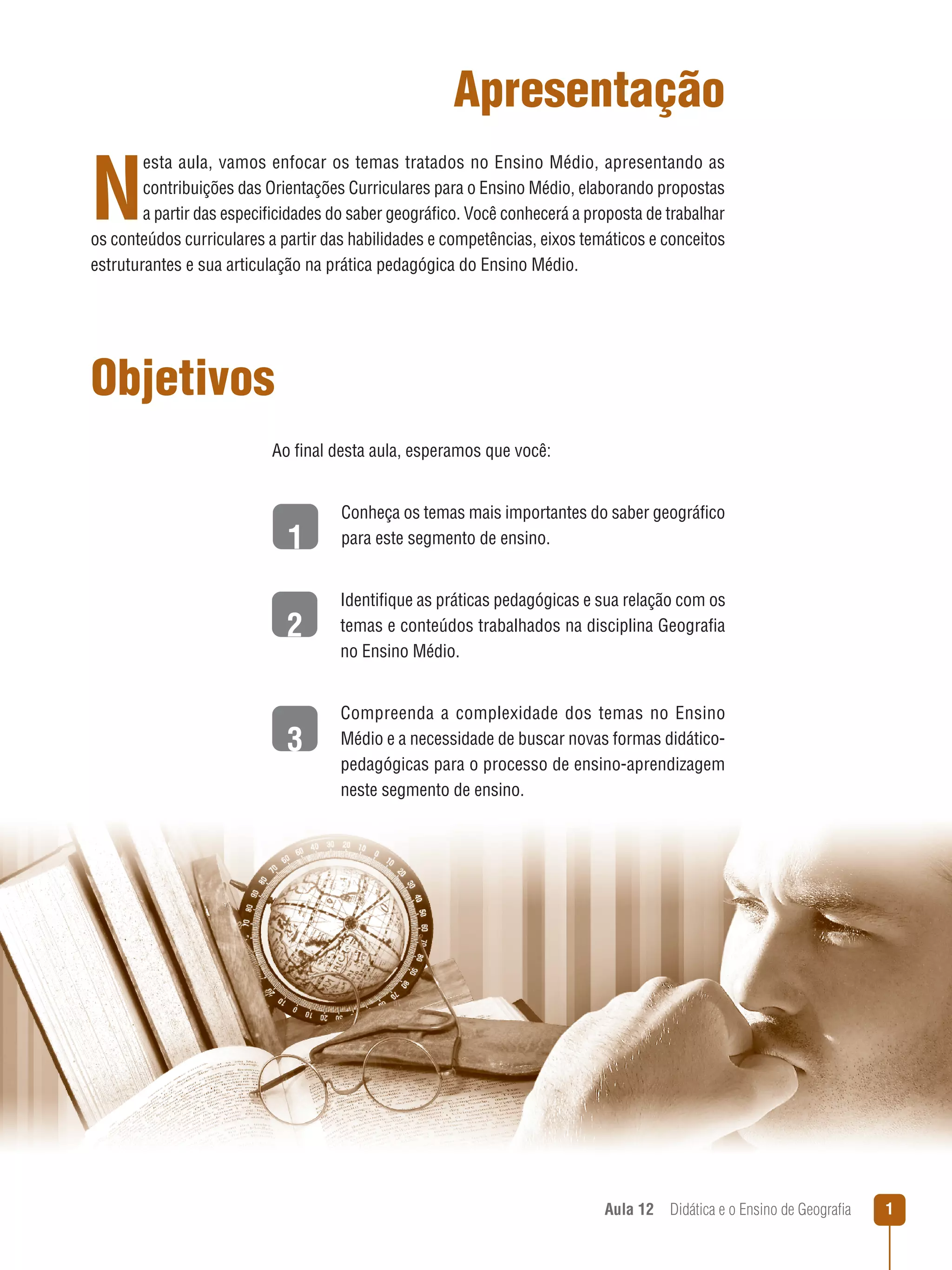 Apresentação

N

esta aula, vamos enfocar os temas tratados no Ensino Médio, apresentando as
contribuições das Orientações Curriculares para o Ensino Médio, elaborando propostas
a partir das especificidades do saber geográfico. Você conhecerá a proposta de trabalhar
os conteúdos curriculares a partir das habilidades e competências, eixos temáticos e conceitos
estruturantes e sua articulação na prática pedagógica do Ensino Médio.

Objetivos
Ao final desta aula, esperamos que você:

1
2
3

Conheça os temas mais importantes do saber geográfico
para este segmento de ensino.
Identifique as práticas pedagógicas e sua relação com os
temas e conteúdos trabalhados na disciplina Geografia
no Ensino Médio.
Compreenda a complexidade dos temas no Ensino
Médio e a necessidade de buscar novas formas didáticopedagógicas para o processo de ensino-aprendizagem
neste segmento de ensino.

Aula 12  Didática e o Ensino de Geografia



 