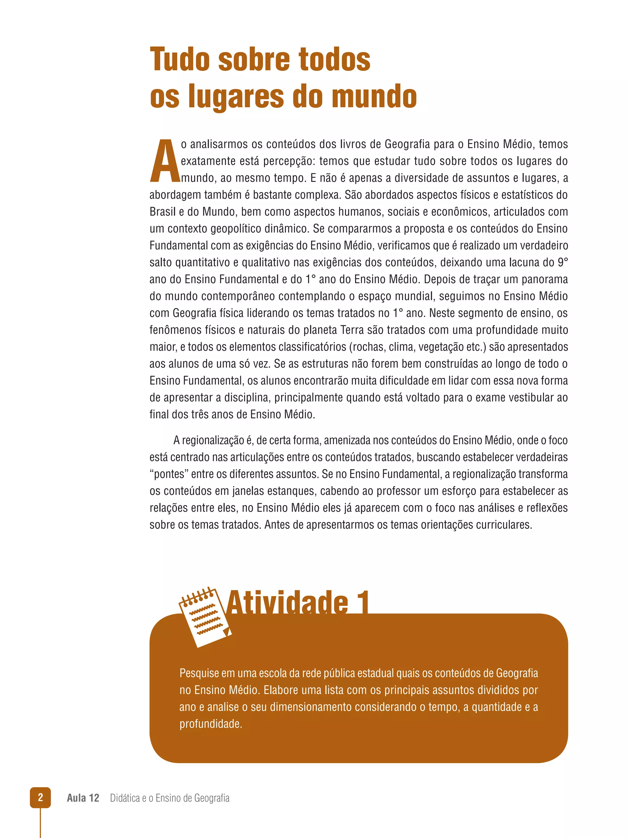 Tudo sobre todos
os lugares do mundo

A

o analisarmos os conteúdos dos livros de Geografia para o Ensino Médio, temos
exatamente está percepção: temos que estudar tudo sobre todos os lugares do
mundo, ao mesmo tempo. E não é apenas a diversidade de assuntos e lugares, a
abordagem também é bastante complexa. São abordados aspectos físicos e estatísticos do
Brasil e do Mundo, bem como aspectos humanos, sociais e econômicos, articulados com
um contexto geopolítico dinâmico. Se compararmos a proposta e os conteúdos do Ensino
Fundamental com as exigências do Ensino Médio, verificamos que é realizado um verdadeiro
salto quantitativo e qualitativo nas exigências dos conteúdos, deixando uma lacuna do 9°
ano do Ensino Fundamental e do 1° ano do Ensino Médio. Depois de traçar um panorama
do mundo contemporâneo contemplando o espaço mundial, seguimos no Ensino Médio
com Geografia física liderando os temas tratados no 1° ano. Neste segmento de ensino, os
fenômenos físicos e naturais do planeta Terra são tratados com uma profundidade muito
maior, e todos os elementos classificatórios (rochas, clima, vegetação etc.) são apresentados
aos alunos de uma só vez. Se as estruturas não forem bem construídas ao longo de todo o
Ensino Fundamental, os alunos encontrarão muita dificuldade em lidar com essa nova forma
de apresentar a disciplina, principalmente quando está voltado para o exame vestibular ao
final dos três anos de Ensino Médio.
A regionalização é, de certa forma, amenizada nos conteúdos do Ensino Médio, onde o foco
está centrado nas articulações entre os conteúdos tratados, buscando estabelecer verdadeiras
“pontes” entre os diferentes assuntos. Se no Ensino Fundamental, a regionalização transforma
os conteúdos em janelas estanques, cabendo ao professor um esforço para estabelecer as
relações entre eles, no Ensino Médio eles já aparecem com o foco nas análises e reflexões
sobre os temas tratados. Antes de apresentarmos os temas orientações curriculares.

Atividade 1
Pesquise em uma escola da rede pública estadual quais os conteúdos de Geografia
no Ensino Médio. Elabore uma lista com os principais assuntos divididos por
ano e analise o seu dimensionamento considerando o tempo, a quantidade e a
profundidade.



Aula 12  Didática e o Ensino de Geografia

 