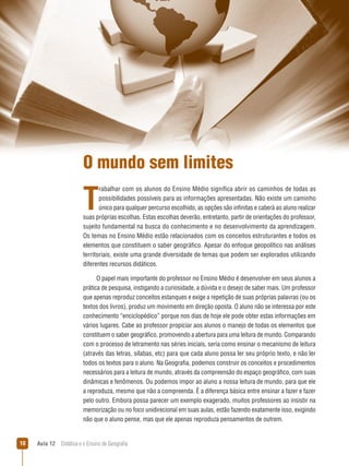 O mundo sem limites

T

rabalhar com os alunos do Ensino Médio significa abrir os caminhos de todas as
possibilidades possíveis para as informações apresentadas. Não existe um caminho
único para qualquer percurso escolhido, as opções são infinitas e caberá ao aluno realizar
suas próprias escolhas. Estas escolhas deverão, entretanto, partir de orientações do professor,
sujeito fundamental na busca do conhecimento e no desenvolvimento da aprendizagem.
Os temas no Ensino Médio estão relacionados com os conceitos estruturantes e todos os
elementos que constituem o saber geográfico. Apesar do enfoque geopolítico nas análises
territoriais, existe uma grande diversidade de temas que podem ser explorados utilizando
diferentes recursos didáticos.
O papel mais importante do professor no Ensino Médio é desenvolver em seus alunos a
prática de pesquisa, instigando a curiosidade, a dúvida e o desejo de saber mais. Um professor
que apenas reproduz conceitos estanques e exige a repetição de suas próprias palavras (ou os
textos dos livros), produz um movimento em direção oposta. O aluno não se interessa por este
conhecimento “enciclopédico” porque nos dias de hoje ele pode obter estas informações em
vários lugares. Cabe ao professor propiciar aos alunos o manejo de todas os elementos que
constituem o saber geográfico, promovendo a abertura para uma leitura de mundo. Comparando
com o processo de letramento nas séries iniciais, seria como ensinar o mecanismo de leitura
(através das letras, sílabas, etc) para que cada aluno possa ler seu próprio texto, e não ler
todos os textos para o aluno. Na Geografia, podemos construir os conceitos e procedimentos
necessários para a leitura de mundo, através da compreensão do espaço geográfico, com suas
dinâmicas e fenômenos. Ou podemos impor ao aluno a nossa leitura de mundo, para que ele
a reproduza, mesmo que não a compreenda. É a diferença básica entre ensinar a fazer e fazer
pelo outro. Embora possa parecer um exemplo exagerado, muitos professores ao insistir na
memorização ou no foco unidirecional em suas aulas, estão fazendo exatamente isso, exigindo
não que o aluno pense, mas que ele apenas reproduza pensamentos de outrem.

10

Aula 12  Didática e o Ensino de Geografia

 