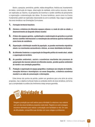 Assim, a pesquisa, seminários, painéis, relatos etnográficos, história oral, levantamento
de dados, construção de mapas, observação da realidade, entre outros recursos, devem
ser explorados ao máximo, na perspectiva de incentivar o caráter científico do pensamento
e organização e sistematização das idéias. Os eixos temáticos, assim como no Ensino
Fundamental, podem ser explorados relacionando-os com o conteúdo. Veja a seguir a sugestão
dos eixos temáticos nas Orientações Curriculares:

1. Formação territorial brasileira.
2. Estrutura e dinâmica de diferentes espaços urbanos e o modo de vida na cidade, o
desenvolvimento da Geografia Urbana mundial.

3. O futuro dos espaços agrários, a globalização a modernização da agricultura no período
técnico-científico informacional e a manutenção das estruturas agrárias tradicionais
como forma de resistência.

4. Organização e distribuição mundial da população, os grandes movimentos migratórios
atuais e os movimentos socioculturais e étnicos, as novas identidades territoriais.

5. As diferentes fronteiras e a organização da Geografia política do mundo atual, estado
e organização do território.

6. As questões ambientais, sociais e econômicas resultantes dos processos de
apropriação dos recursos naturais em diferentes escalas, grandes quadros ambientais
do mundo e sua conotação geopolítica.

7. Produção e organização do espaço geográfico e mudanças nas relações de trabalho,
inovações técnicas e tecnológicas e as novas Geografias, a dinâmica econômica
mundial e as redes de comunicação e informações.
Estes temas são pontos de partida, podem ser geradores para uma série de outras
propostas, mas o objetivo é articular todos os conteúdos dentro de eixos temáticos, de forma
que a complexidade na análise dos fenômenos esteja sempre garantida.

Atividade 4
Resgate a produção que você realizou para a Atividade 3 e relacione o seu material
com um dos eixos temáticos propostos neste texto. Registre se você conseguiu
encontrar elementos para realizar a articulação com facilidade ou não. Em caso
de dificuldades, compartilhe suas dúvidas com seus colegas e professores.

Aula 12  Didática e o Ensino de Geografia

11

 