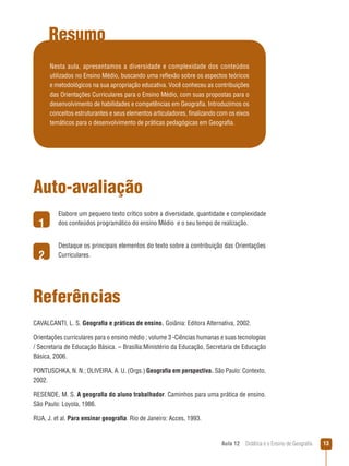 Resumo
Nesta aula, apresentamos a diversidade e complexidade dos conteúdos
utilizados no Ensino Médio, buscando uma reflexão sobre os aspectos teóricos
e metodológicos na sua apropriação educativa. Você conheceu as contribuições
das Orientações Curriculares para o Ensino Médio, com suas propostas para o
desenvolvimento de habilidades e competências em Geografia. Introduzimos os
conceitos estruturantes e seus elementos articuladores, finalizando com os eixos
temáticos para o desenvolvimento de práticas pedagógicas em Geografia.

Auto-avaliação
1
2

Elabore um pequeno texto crítico sobre a diversidade, quantidade e complexidade
dos conteúdos programático do ensino Médio e o seu tempo de realização.
Destaque os principais elementos do texto sobre a contribuição das Orientações
Curriculares.

Referências
CAVALCANTI, L. S. Geografia e práticas de ensino. Goiânia: Editora Alternativa, 2002.
Orientações curriculares para o ensino médio ; volume 3 -Ciências humanas e suas tecnologias
/ Secretaria de Educação Básica. – Brasília:Ministério da Educação, Secretaria de Educação
Básica, 2006.
PONTUSCHKA, N. N.; OLIVEIRA, A. U. (Orgs.) Geografia em perspectiva. São Paulo: Contexto,
2002.
RESENDE, M. S. A geografia do aluno trabalhador. Caminhos para uma prática de ensino.
São Paulo: Loyola, 1986.
RUA, J. et al. Para ensinar geografia. Rio de Janeiro: Acces, 1993.

Aula 12  Didática e o Ensino de Geografia

13

 
