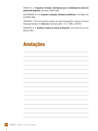 SPOSITO, E. S. Geografia e Filosofia. Contribuição para a metodologia de ensino do
pensamento geográfico. São Paulo: UNESP, 2004.
SUETERGARAY, D. et al. Geografia e educação. Geração de ambiências. Porto Alegre: Ed.
da UFRGS, 2000.
VESENTINI, J. W. O novo papel da escola e do ensino da geografia na época da Terceira
Revolução Industrial. In: Terra Livre, São Paulo, AGB, n. 11-12, 1996, p. 209-224.
KAERCHER, N. A. Desafios e utopias no ensino da Geografia. 3.ed. Santa Cruz do Sul:
Edunisc, 2001.

Anotações

14

Aula 12  Didática e o Ensino de Geografia

 