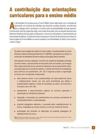 A contribuição das orientações
curriculares para o ensino médio

A

s Orientações Curriculares para o Ensino Médio foram elaboradas com a intenção de
apresentar um conjunto de reflexões que alimente a prática docente, contribuindo
para o diálogo entre o professor e a escola sobre as possibilidades de ação docente.
O documento final foi elaborado após uma ampla discussão com as equipes técnicas dos
Sistemas Estaduais de Educação, professores e alunos da rede pública e representantes da
comunidade acadêmica. É particularmente interessante o trecho do documento que enfoca os
marcos legais do Ensino Médio no que diz respeito à sua flexibilidade na oferta, como mostra
o texto a seguir:

Os atuais marcos legais para oferta do ensino médio, consubstanciados na Lei de
Diretrizes e Bases da Educação Nacional (nº. 9394/96), representam um divisor na
construção da identidade da terceira etapa da educação básica brasileira.
Dois aspectos merecem destaque. O primeiro diz respeito às finalidades atribuídas
ao ensino médio: o aprimoramento do educando como ser humano, sua formação
ética, desenvolvimento de sua autonomia intelectual e de seu pensamento crítico,
sua preparação para o mundo do trabalho e o desenvolvimento de competências
para continuar seu aprendizado. (Art. 35) O segundo propõe a organização
curricular com os seguintes componentes:
n 
base

nacional comum, a ser complementada, em cada sistema de ensino
e estabelecimento escolar, por uma parte diversificada que atenda a
especificidades regionais e locais da sociedade, da cultura, da economia e
do próprio aluno (Art. 26);

n 
planejamento

e desenvolvimento orgânico do currículo superando a
organização por disciplinas estanques;

n 
integração

e articulação dos conhecimentos em processo permanente de
interdisciplinaridade e contextualização;

n 
proposta

pedagógica elaborada e executada pelos estabelecimentos de
ensino, respeitadas as normas comuns e as de seu sistema de ensino;

n 
participação

dos docentes na elaboração da proposta pedagógica do
estabelecimento de ensino.

Fonte: Orientações curriculares para o ensino médio ; volume 3 -Ciências humanas e suas tecnologias / Secretaria de Educação Básica. – Brasília
: Ministério da Educação, Secretaria de Educação Básica, 2006. p. 7

Aula 12  Didática e o Ensino de Geografia



 