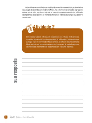 As habilidades e competências necessárias são essenciais para a elaboração dos objetivos
e a avaliação da aprendizagem no Ensino Médio. Ao determinar os conteúdos e preparar o
material para as aulas, o professor precisar ter como foco o desenvolvimento das habilidades
e competências para escolher as melhores alternativas didáticas e alcançar seus objetivos
com sucesso.

Atividade 2

sua resposta

Embora seja bastante interessante estabelecer uma relação direta entre os
conteúdos apresentados e o desenvolvimento de habilidades e competências na
avaliação exige um exercício de reflexão contínuo. Escolha um assunto do Ensino
Médio, elabore uma proposta de aula que terá como meta de avaliação algumas
das habilidades e competências relacionadas com o assunto escolhido.



Aula 12  Didática e o Ensino de Geografia

 