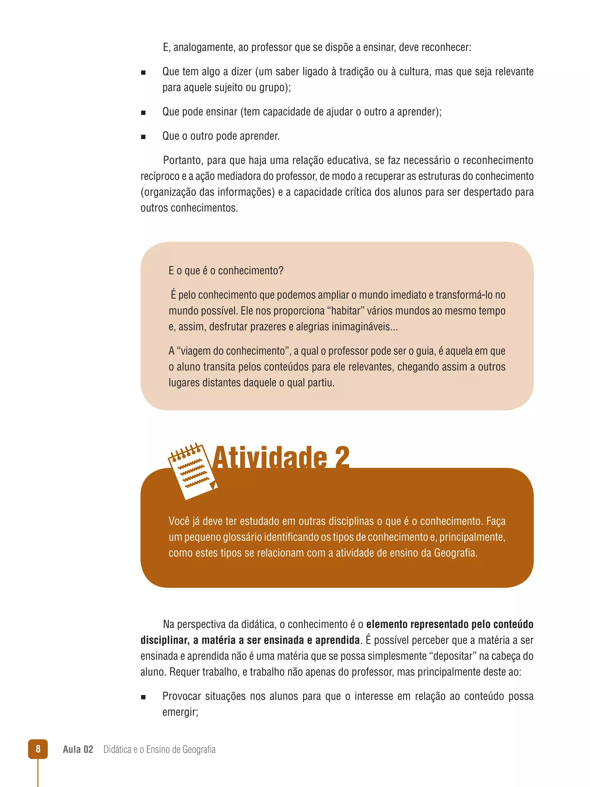 E, analogamente, ao professor que se dispõe a ensinar, deve reconhecer:
n  
Que

tem algo a dizer (um saber ligado à tradição ou à cultura, mas que seja relevante
para aquele sujeito ou grupo);

n  
Que

pode ensinar (tem capacidade de ajudar o outro a aprender);

n  
Que

o outro pode aprender.

Portanto, para que haja uma relação educativa, se faz necessário o reconhecimento
recíproco e a ação mediadora do professor, de modo a recuperar as estruturas do conhecimento
(organização das informações) e a capacidade crítica dos alunos para ser despertado para
outros conhecimentos.

E o que é o conhecimento?
É pelo conhecimento que podemos ampliar o mundo imediato e transformá-lo no
mundo possível. Ele nos proporciona “habitar” vários mundos ao mesmo tempo
e, assim, desfrutar prazeres e alegrias inimagináveis...
A “viagem do conhecimento”, a qual o professor pode ser o guia, é aquela em que
o aluno transita pelos conteúdos para ele relevantes, chegando assim a outros
lugares distantes daquele o qual partiu.

Atividade 2
Você já deve ter estudado em outras disciplinas o que é o conhecimento. Faça
um pequeno glossário identificando os tipos de conhecimento e, principalmente,
como estes tipos se relacionam com a atividade de ensino da Geografia.

Na perspectiva da didática, o conhecimento é o elemento representado pelo conteúdo
disciplinar, a matéria a ser ensinada e aprendida. É possível perceber que a matéria a ser
ensinada e aprendida não é uma matéria que se possa simplesmente “depositar” na cabeça do
aluno. Requer trabalho, e trabalho não apenas do professor, mas principalmente deste ao:
n  
Provocar

situações nos alunos para que o interesse em relação ao conteúdo possa

emergir;


Aula 02  Didática e o Ensino de Geografia

 