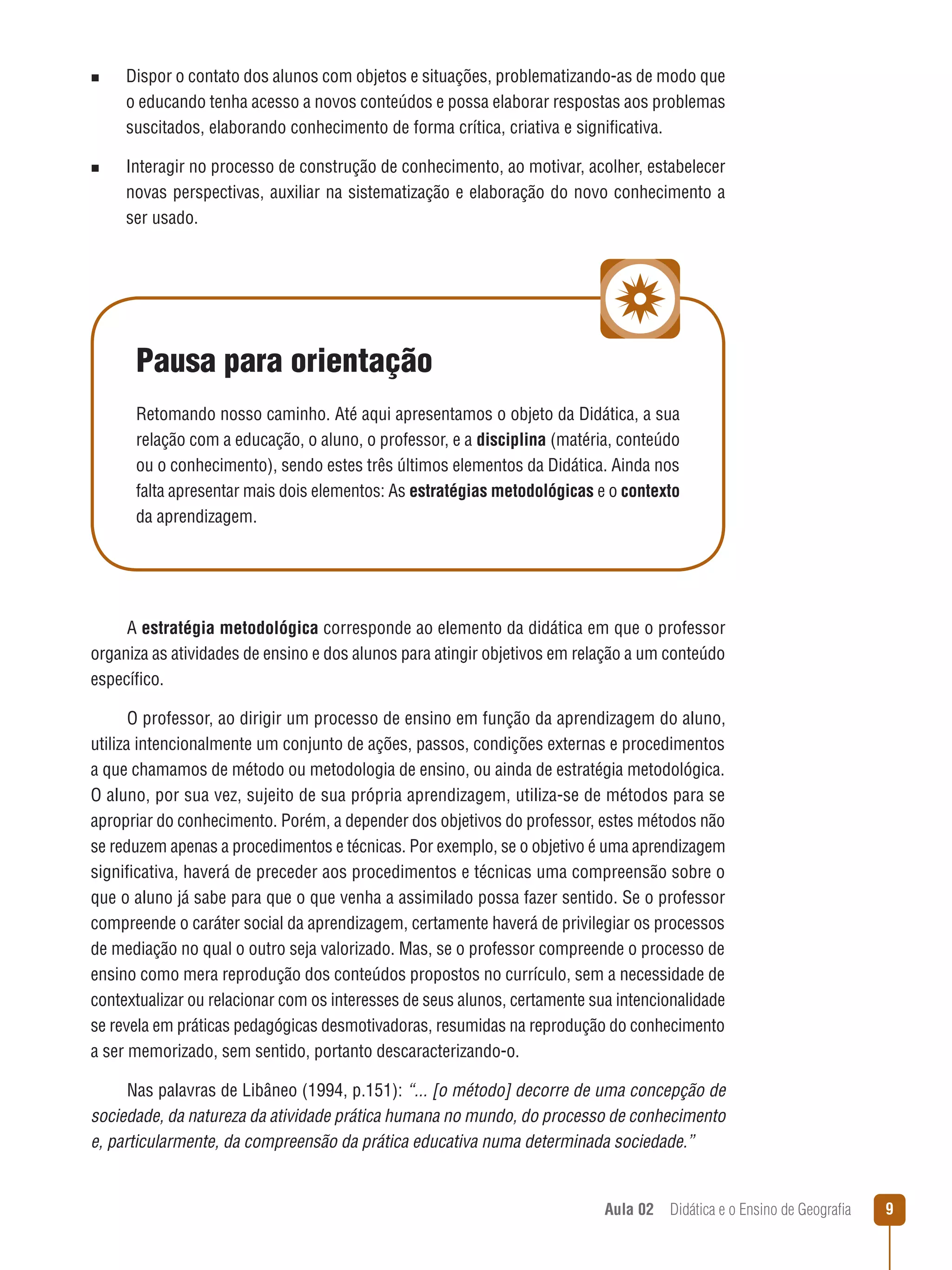 n

n

Dispor o contato dos alunos com objetos e situações, problematizando-as de modo que
o educando tenha acesso a novos conteúdos e possa elaborar respostas aos problemas
suscitados, elaborando conhecimento de forma crítica, criativa e significativa.
Interagir no processo de construção de conhecimento, ao motivar, acolher, estabelecer
novas perspectivas, auxiliar na sistematização e elaboração do novo conhecimento a
ser usado.

Pausa para orientação
Retomando nosso caminho. Até aqui apresentamos o objeto da Didática, a sua
relação com a educação, o aluno, o professor, e a disciplina (matéria, conteúdo
ou o conhecimento), sendo estes três últimos elementos da Didática. Ainda nos
falta apresentar mais dois elementos: As estratégias metodológicas e o contexto
da aprendizagem.

A estratégia metodológica corresponde ao elemento da didática em que o professor
organiza as atividades de ensino e dos alunos para atingir objetivos em relação a um conteúdo
específico.
O professor, ao dirigir um processo de ensino em função da aprendizagem do aluno,
utiliza intencionalmente um conjunto de ações, passos, condições externas e procedimentos
a que chamamos de método ou metodologia de ensino, ou ainda de estratégia metodológica.
O aluno, por sua vez, sujeito de sua própria aprendizagem, utiliza-se de métodos para se
apropriar do conhecimento. Porém, a depender dos objetivos do professor, estes métodos não
se reduzem apenas a procedimentos e técnicas. Por exemplo, se o objetivo é uma aprendizagem
significativa, haverá de preceder aos procedimentos e técnicas uma compreensão sobre o
que o aluno já sabe para que o que venha a assimilado possa fazer sentido. Se o professor
compreende o caráter social da aprendizagem, certamente haverá de privilegiar os processos
de mediação no qual o outro seja valorizado. Mas, se o professor compreende o processo de
ensino como mera reprodução dos conteúdos propostos no currículo, sem a necessidade de
contextualizar ou relacionar com os interesses de seus alunos, certamente sua intencionalidade
se revela em práticas pedagógicas desmotivadoras, resumidas na reprodução do conhecimento
a ser memorizado, sem sentido, portanto descaracterizando-o.
Nas palavras de Libâneo (1994, p.151): “... [o método] decorre de uma concepção de
sociedade, da natureza da atividade prática humana no mundo, do processo de conhecimento
e, particularmente, da compreensão da prática educativa numa determinada sociedade.”

Aula 02  Didática e o Ensino de Geografia
 

9

 