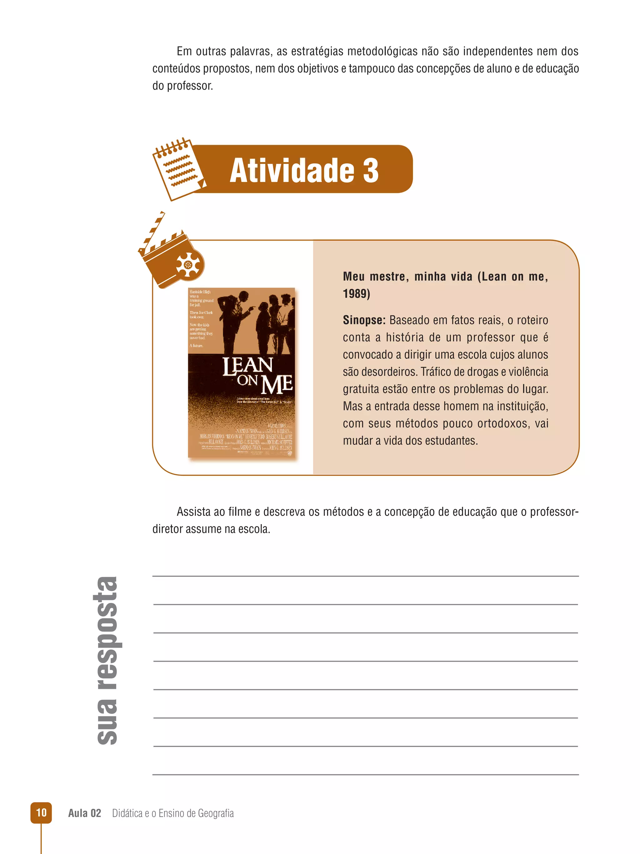 Em outras palavras, as estratégias metodológicas não são independentes nem dos
conteúdos propostos, nem dos objetivos e tampouco das concepções de aluno e de educação
do professor.

Atividade 3
Meu mestre, minha vida (Lean on me,
1989)
Sinopse: Baseado em fatos reais, o roteiro
conta a história de um professor que é
convocado a dirigir uma escola cujos alunos
são desordeiros. Tráfico de drogas e violência
gratuita estão entre os problemas do lugar.
Mas a entrada desse homem na instituição,
com seus métodos pouco ortodoxos, vai
mudar a vida dos estudantes.

sua resposta

Assista ao filme e descreva os métodos e a concepção de educação que o professordiretor assume na escola.

10

Aula 02  Didática e o Ensino de Geografia

 