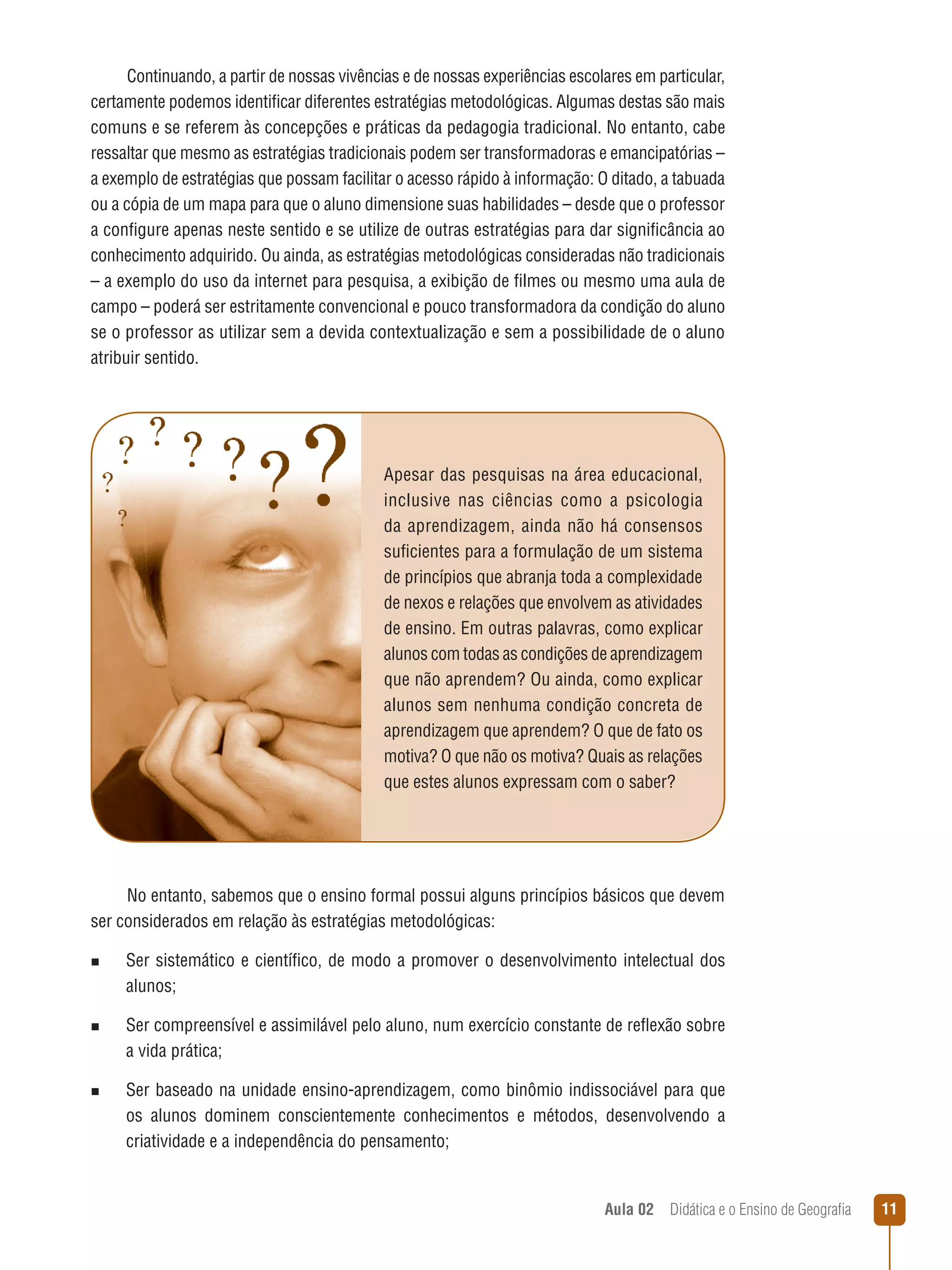 Continuando, a partir de nossas vivências e de nossas experiências escolares em particular,
certamente podemos identificar diferentes estratégias metodológicas. Algumas destas são mais
comuns e se referem às concepções e práticas da pedagogia tradicional. No entanto, cabe
ressaltar que mesmo as estratégias tradicionais podem ser transformadoras e emancipatórias –
a exemplo de estratégias que possam facilitar o acesso rápido à informação: O ditado, a tabuada
ou a cópia de um mapa para que o aluno dimensione suas habilidades – desde que o professor
a configure apenas neste sentido e se utilize de outras estratégias para dar significância ao
conhecimento adquirido. Ou ainda, as estratégias metodológicas consideradas não tradicionais
– a exemplo do uso da internet para pesquisa, a exibição de filmes ou mesmo uma aula de
campo – poderá ser estritamente convencional e pouco transformadora da condição do aluno
se o professor as utilizar sem a devida contextualização e sem a possibilidade de o aluno
atribuir sentido.

Apesar das pesquisas na área educacional,
inclusive nas ciências como a psicologia
da aprendizagem, ainda não há consensos
suficientes para a formulação de um sistema
de princípios que abranja toda a complexidade
de nexos e relações que envolvem as atividades
de ensino. Em outras palavras, como explicar
alunos com todas as condições de aprendizagem
que não aprendem? Ou ainda, como explicar
alunos sem nenhuma condição concreta de
aprendizagem que aprendem? O que de fato os
motiva? O que não os motiva? Quais as relações
que estes alunos expressam com o saber?

No entanto, sabemos que o ensino formal possui alguns princípios básicos que devem
ser considerados em relação às estratégias metodológicas:
n  
Ser

sistemático e científico, de modo a promover o desenvolvimento intelectual dos
alunos;

n  
Ser

compreensível e assimilável pelo aluno, num exercício constante de reflexão sobre
a vida prática;

n  
Ser

baseado na unidade ensino-aprendizagem, como binômio indissociável para que
os alunos dominem conscientemente conhecimentos e métodos, desenvolvendo a
criatividade e a independência do pensamento;

Aula 02  Didática e o Ensino de Geografia

11

 