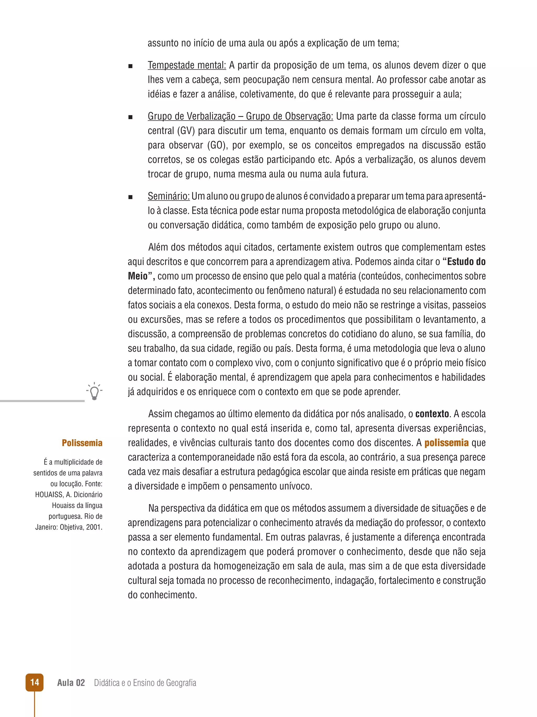assunto no início de uma aula ou após a explicação de um tema;
n  
Tempestade

mental: A partir da proposição de um tema, os alunos devem dizer o que
lhes vem a cabeça, sem peocupação nem censura mental. Ao professor cabe anotar as
idéias e fazer a análise, coletivamente, do que é relevante para prosseguir a aula;

n  
Grupo

de Verbalização – Grupo de Observação: Uma parte da classe forma um círculo
central (GV) para discutir um tema, enquanto os demais formam um círculo em volta,
para observar (GO), por exemplo, se os conceitos empregados na discussão estão
corretos, se os colegas estão participando etc. Após a verbalização, os alunos devem
trocar de grupo, numa mesma aula ou numa aula futura.

n  
Seminário: Um aluno ou grupo de alunos é convidado a preparar um tema para apresentá-

lo à classe. Esta técnica pode estar numa proposta metodológica de elaboração conjunta
ou conversação didática, como também de exposição pelo grupo ou aluno.
Além dos métodos aqui citados, certamente existem outros que complementam estes
aqui descritos e que concorrem para a aprendizagem ativa. Podemos ainda citar o “Estudo do
Meio”, como um processo de ensino que pelo qual a matéria (conteúdos, conhecimentos sobre
determinado fato, acontecimento ou fenômeno natural) é estudada no seu relacionamento com
fatos sociais a ela conexos. Desta forma, o estudo do meio não se restringe a visitas, passeios
ou excursões, mas se refere a todos os procedimentos que possibilitam o levantamento, a
discussão, a compreensão de problemas concretos do cotidiano do aluno, se sua família, do
seu trabalho, da sua cidade, região ou país. Desta forma, é uma metodologia que leva o aluno
a tomar contato com o complexo vivo, com o conjunto significativo que é o próprio meio físico
ou social. É elaboração mental, é aprendizagem que apela para conhecimentos e habilidades
já adquiridos e os enriquece com o contexto em que se pode aprender.

Polissemia
É a multiplicidade de
sentidos de uma palavra
ou locução. Fonte:
HOUAISS, A. Dicionário
Houaiss da língua
portuguesa. Rio de
Janeiro: Objetiva, 2001.

14

Assim chegamos ao último elemento da didática por nós analisado, o contexto. A escola
representa o contexto no qual está inserida e, como tal, apresenta diversas experiências,
realidades, e vivências culturais tanto dos docentes como dos discentes. A polissemia que
caracteriza a contemporaneidade não está fora da escola, ao contrário, a sua presença parece
cada vez mais desafiar a estrutura pedagógica escolar que ainda resiste em práticas que negam
a diversidade e impõem o pensamento unívoco.
Na perspectiva da didática em que os métodos assumem a diversidade de situações e de
aprendizagens para potencializar o conhecimento através da mediação do professor, o contexto
passa a ser elemento fundamental. Em outras palavras, é justamente a diferença encontrada
no contexto da aprendizagem que poderá promover o conhecimento, desde que não seja
adotada a postura da homogeneização em sala de aula, mas sim a de que esta diversidade
cultural seja tomada no processo de reconhecimento, indagação, fortalecimento e construção
do conhecimento.

Aula 02  Didática e o Ensino de Geografia

 