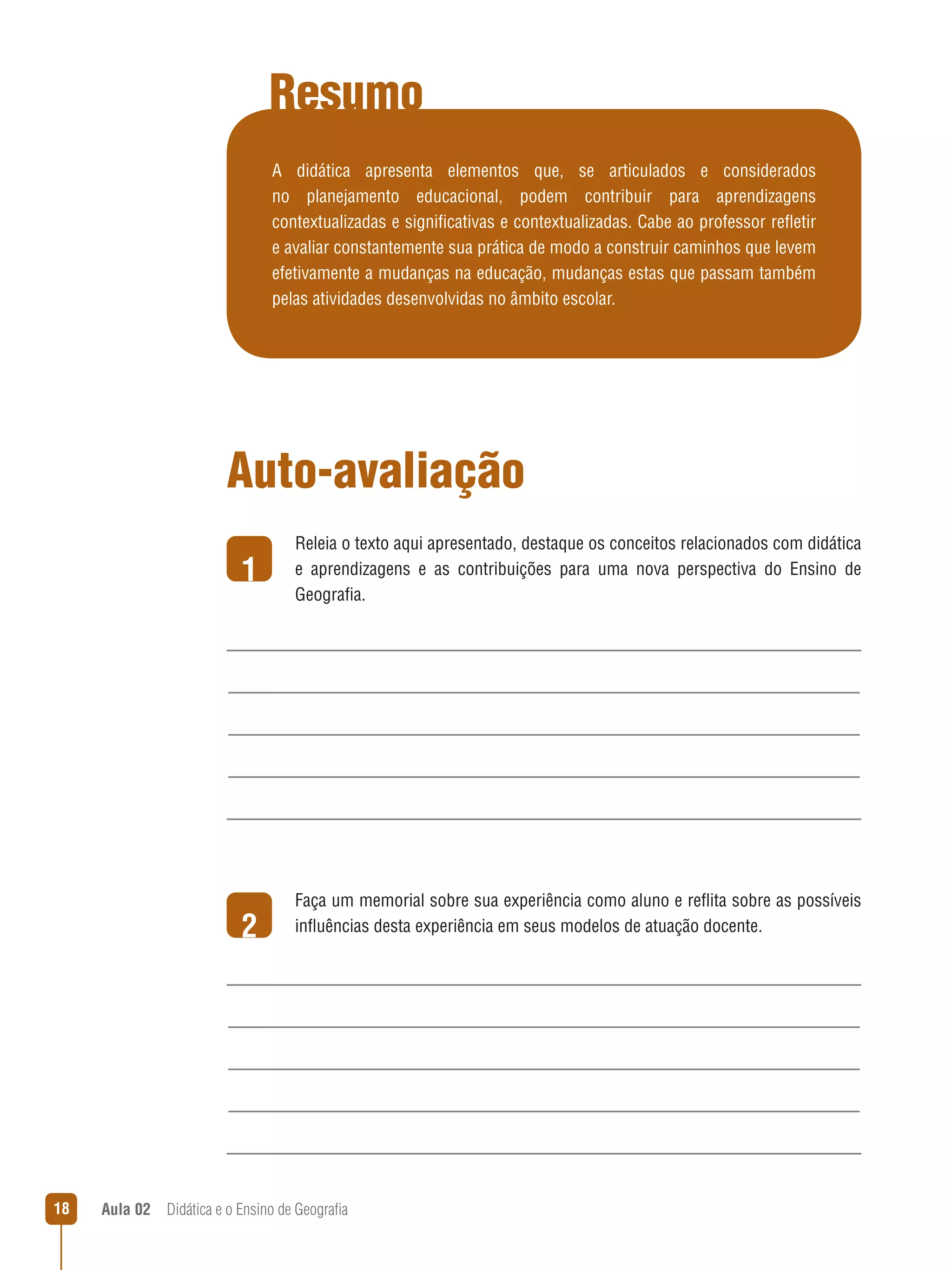Resumo
A didática apresenta elementos que, se articulados e considerados
no planejamento educacional, podem contribuir para aprendizagens
contextualizadas e significativas e contextualizadas. Cabe ao professor refletir
e avaliar constantemente sua prática de modo a construir caminhos que levem
efetivamente a mudanças na educação, mudanças estas que passam também
pelas atividades desenvolvidas no âmbito escolar.

Auto-avaliação
1

2

18

Releia o texto aqui apresentado, destaque os conceitos relacionados com didática
e aprendizagens e as contribuições para uma nova perspectiva do Ensino de
Geografia.

Faça um memorial sobre sua experiência como aluno e reflita sobre as possíveis
influências desta experiência em seus modelos de atuação docente.

Aula 02  Didática e o Ensino de Geografia

 