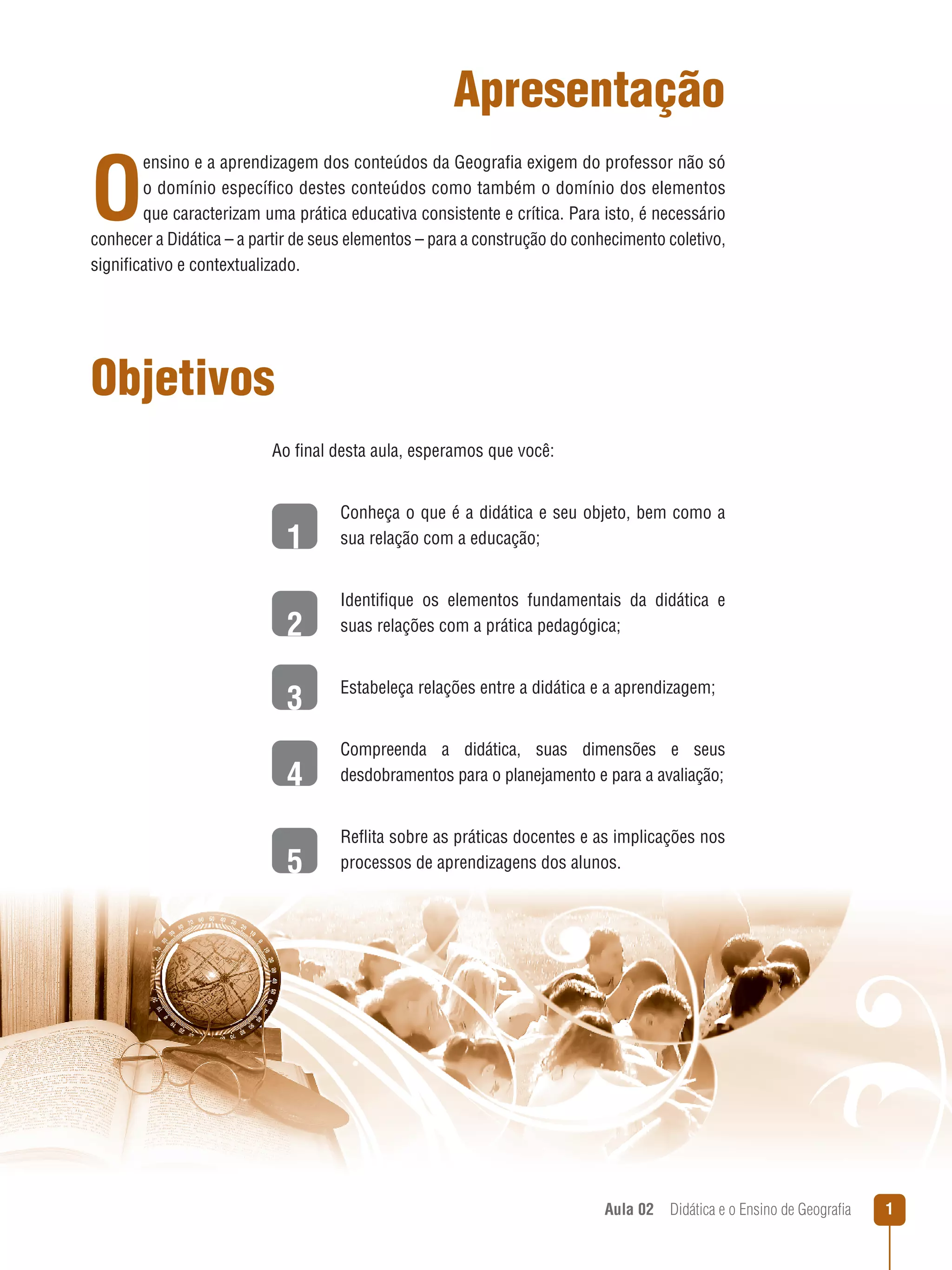 Apresentação

O

ensino e a aprendizagem dos conteúdos da Geografia exigem do professor não só
o domínio específico destes conteúdos como também o domínio dos elementos
que caracterizam uma prática educativa consistente e crítica. Para isto, é necessário
conhecer a Didática – a partir de seus elementos – para a construção do conhecimento coletivo,
significativo e contextualizado.

Objetivos
Ao final desta aula, esperamos que você:

1

Conheça o que é a didática e seu objeto, bem como a
sua relação com a educação;

2

Identifique os elementos fundamentais da didática e
suas relações com a prática pedagógica;

3

Estabeleça relações entre a didática e a aprendizagem;

4

Compreenda a didática, suas dimensões e seus
desdobramentos para o planejamento e para a avaliação;

5

Reflita sobre as práticas docentes e as implicações nos
processos de aprendizagens dos alunos.

Aula 02  Didática e o Ensino de Geografia



 