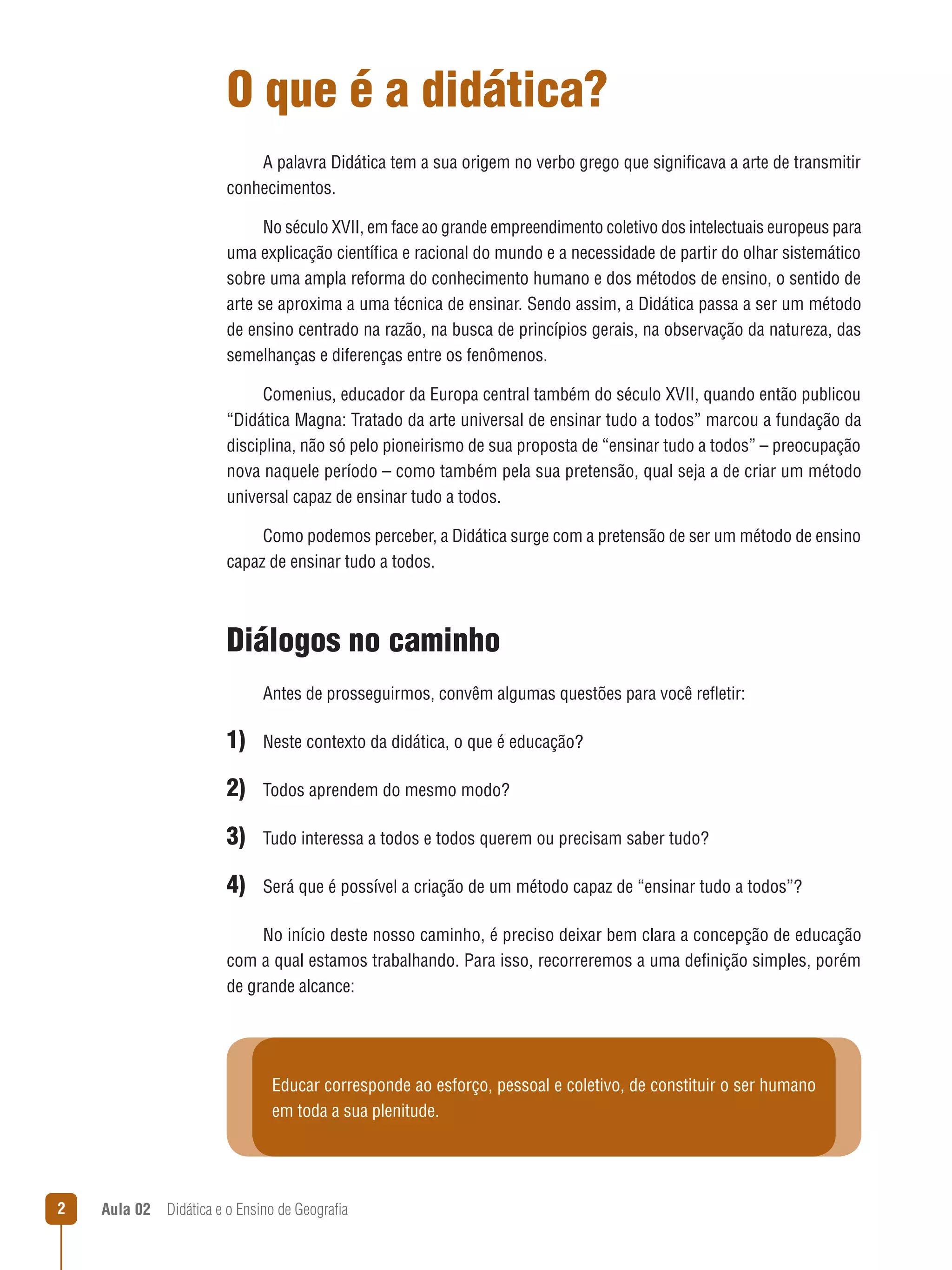O que é a didática?
A palavra Didática tem a sua origem no verbo grego que significava a arte de transmitir
conhecimentos.
No século XVII, em face ao grande empreendimento coletivo dos intelectuais europeus para
uma explicação científica e racional do mundo e a necessidade de partir do olhar sistemático
sobre uma ampla reforma do conhecimento humano e dos métodos de ensino, o sentido de
arte se aproxima a uma técnica de ensinar. Sendo assim, a Didática passa a ser um método
de ensino centrado na razão, na busca de princípios gerais, na observação da natureza, das
semelhanças e diferenças entre os fenômenos.
Comenius, educador da Europa central também do século XVII, quando então publicou
“Didática Magna: Tratado da arte universal de ensinar tudo a todos” marcou a fundação da
disciplina, não só pelo pioneirismo de sua proposta de “ensinar tudo a todos” – preocupação
nova naquele período – como também pela sua pretensão, qual seja a de criar um método
universal capaz de ensinar tudo a todos.
Como podemos perceber, a Didática surge com a pretensão de ser um método de ensino
capaz de ensinar tudo a todos.

Diálogos no caminho
Antes de prosseguirmos, convêm algumas questões para você refletir:

1) Neste contexto da didática, o que é educação?
2) Todos aprendem do mesmo modo?
3) Tudo interessa a todos e todos querem ou precisam saber tudo?
4) Será que é possível a criação de um método capaz de “ensinar tudo a todos”?
No início deste nosso caminho, é preciso deixar bem clara a concepção de educação
com a qual estamos trabalhando. Para isso, recorreremos a uma definição simples, porém
de grande alcance:

Educar corresponde ao esforço, pessoal e coletivo, de constituir o ser humano
em toda a sua plenitude.



Aula 02  Didática e o Ensino de Geografia

 