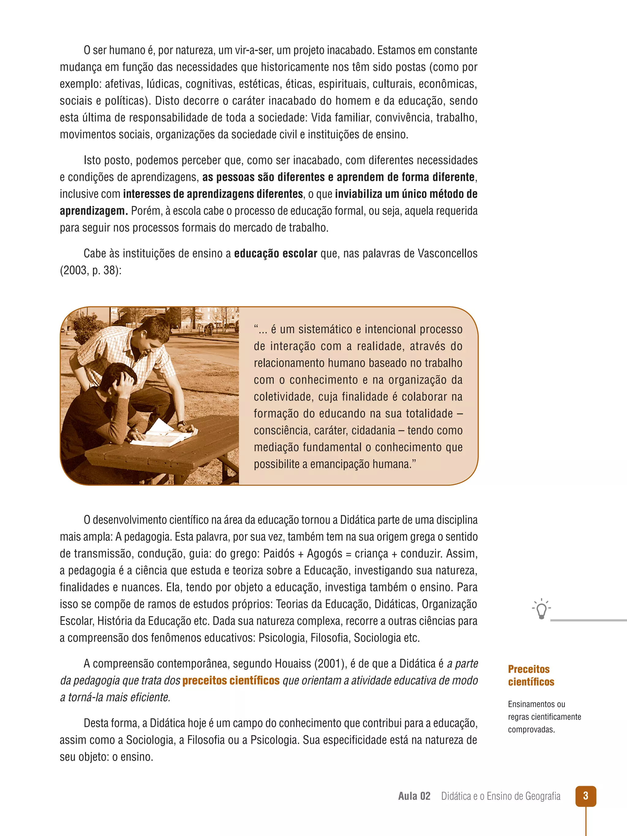 O ser humano é, por natureza, um vir-a-ser, um projeto inacabado. Estamos em constante
mudança em função das necessidades que historicamente nos têm sido postas (como por
exemplo: afetivas, lúdicas, cognitivas, estéticas, éticas, espirituais, culturais, econômicas,
sociais e políticas). Disto decorre o caráter inacabado do homem e da educação, sendo
esta última de responsabilidade de toda a sociedade: Vida familiar, convivência, trabalho,
movimentos sociais, organizações da sociedade civil e instituições de ensino.
Isto posto, podemos perceber que, como ser inacabado, com diferentes necessidades
e condições de aprendizagens, as pessoas são diferentes e aprendem de forma diferente,
inclusive com interesses de aprendizagens diferentes, o que inviabiliza um único método de
aprendizagem. Porém, à escola cabe o processo de educação formal, ou seja, aquela requerida
para seguir nos processos formais do mercado de trabalho.
Cabe às instituições de ensino a educação escolar que, nas palavras de Vasconcellos
(2003, p. 38):

“... é um sistemático e intencional processo
de interação com a realidade, através do
relacionamento humano baseado no trabalho
com o conhecimento e na organização da
coletividade, cuja finalidade é colaborar na
formação do educando na sua totalidade –
consciência, caráter, cidadania – tendo como
mediação fundamental o conhecimento que
possibilite a emancipação humana.”

O desenvolvimento científico na área da educação tornou a Didática parte de uma disciplina
mais ampla: A pedagogia. Esta palavra, por sua vez, também tem na sua origem grega o sentido
de transmissão, condução, guia: do grego: Paidós + Agogós = criança + conduzir. Assim,
a pedagogia é a ciência que estuda e teoriza sobre a Educação, investigando sua natureza,
finalidades e nuances. Ela, tendo por objeto a educação, investiga também o ensino. Para
isso se compõe de ramos de estudos próprios: Teorias da Educação, Didáticas, Organização
Escolar, História da Educação etc. Dada sua natureza complexa, recorre a outras ciências para
a compreensão dos fenômenos educativos: Psicologia, Filosofia, Sociologia etc.
A compreensão contemporânea, segundo Houaiss (2001), é de que a Didática é a parte
da pedagogia que trata dos preceitos científicos que orientam a atividade educativa de modo
a torná-la mais eficiente.
Desta forma, a Didática hoje é um campo do conhecimento que contribui para a educação,
assim como a Sociologia, a Filosofia ou a Psicologia. Sua especificidade está na natureza de
seu objeto: o ensino.

Preceitos
científicos
Ensinamentos ou
regras cientificamente
comprovadas.

Aula 02  Didática e o Ensino de Geografia



 