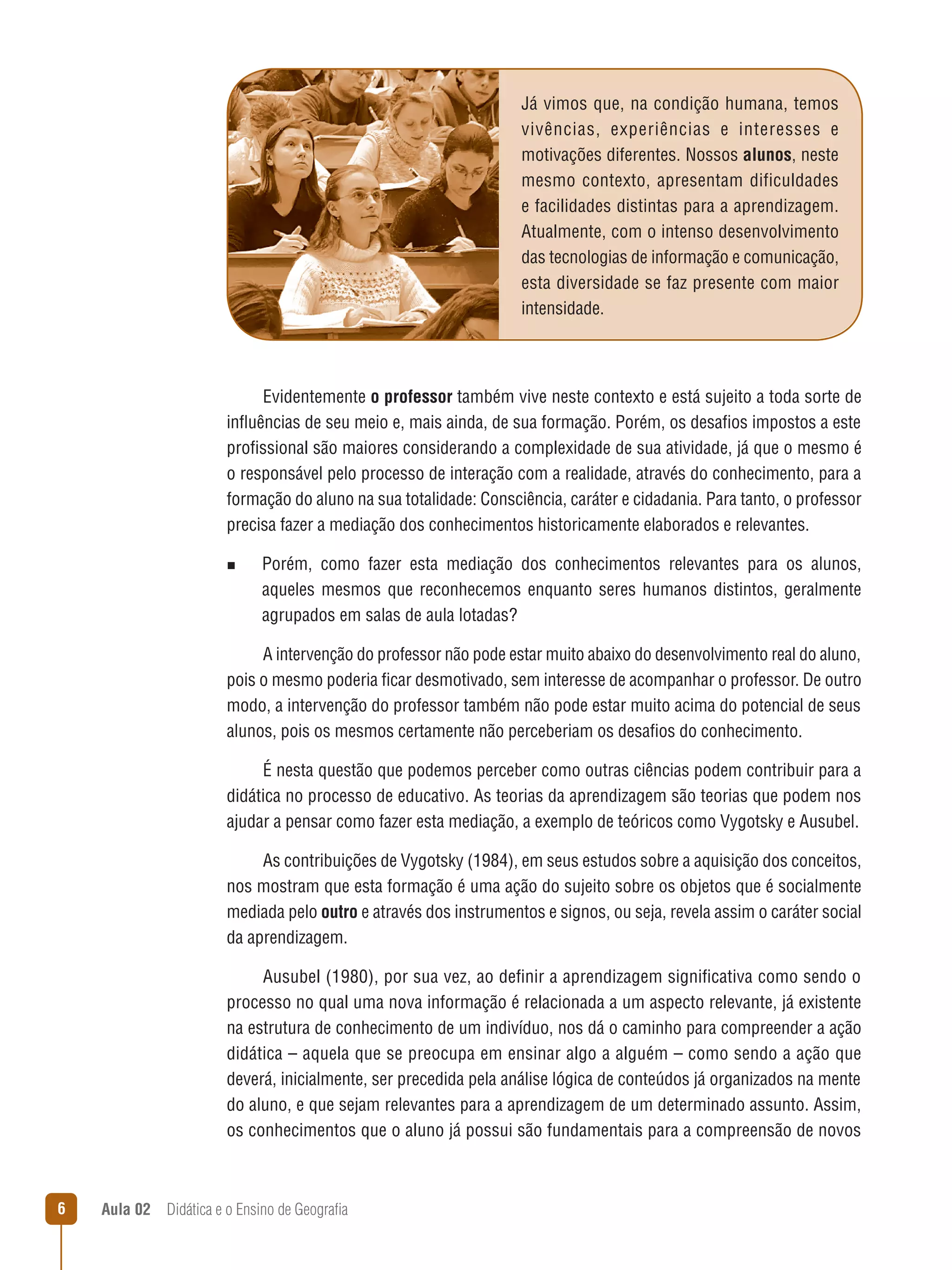 Já vimos que, na condição humana, temos
vivências, experiências e interesses e
motivações diferentes. Nossos alunos, neste
mesmo contexto, apresentam dificuldades
e facilidades distintas para a aprendizagem.
Atualmente, com o intenso desenvolvimento
das tecnologias de informação e comunicação,
esta diversidade se faz presente com maior
intensidade.

Evidentemente o professor também vive neste contexto e está sujeito a toda sorte de
influências de seu meio e, mais ainda, de sua formação. Porém, os desafios impostos a este
profissional são maiores considerando a complexidade de sua atividade, já que o mesmo é
o responsável pelo processo de interação com a realidade, através do conhecimento, para a
formação do aluno na sua totalidade: Consciência, caráter e cidadania. Para tanto, o professor
precisa fazer a mediação dos conhecimentos historicamente elaborados e relevantes.
n  
Porém,

como fazer esta mediação dos conhecimentos relevantes para os alunos,
aqueles mesmos que reconhecemos enquanto seres humanos distintos, geralmente
agrupados em salas de aula lotadas?

A intervenção do professor não pode estar muito abaixo do desenvolvimento real do aluno,
pois o mesmo poderia ficar desmotivado, sem interesse de acompanhar o professor. De outro
modo, a intervenção do professor também não pode estar muito acima do potencial de seus
alunos, pois os mesmos certamente não perceberiam os desafios do conhecimento.
É nesta questão que podemos perceber como outras ciências podem contribuir para a
didática no processo de educativo. As teorias da aprendizagem são teorias que podem nos
ajudar a pensar como fazer esta mediação, a exemplo de teóricos como Vygotsky e Ausubel.
As contribuições de Vygotsky (1984), em seus estudos sobre a aquisição dos conceitos,
nos mostram que esta formação é uma ação do sujeito sobre os objetos que é socialmente
mediada pelo outro e através dos instrumentos e signos, ou seja, revela assim o caráter social
da aprendizagem.
Ausubel (1980), por sua vez, ao definir a aprendizagem significativa como sendo o
processo no qual uma nova informação é relacionada a um aspecto relevante, já existente
na estrutura de conhecimento de um indivíduo, nos dá o caminho para compreender a ação
didática – aquela que se preocupa em ensinar algo a alguém – como sendo a ação que
deverá, inicialmente, ser precedida pela análise lógica de conteúdos já organizados na mente
do aluno, e que sejam relevantes para a aprendizagem de um determinado assunto. Assim,
os conhecimentos que o aluno já possui são fundamentais para a compreensão de novos



Aula 02  Didática e o Ensino de Geografia

 