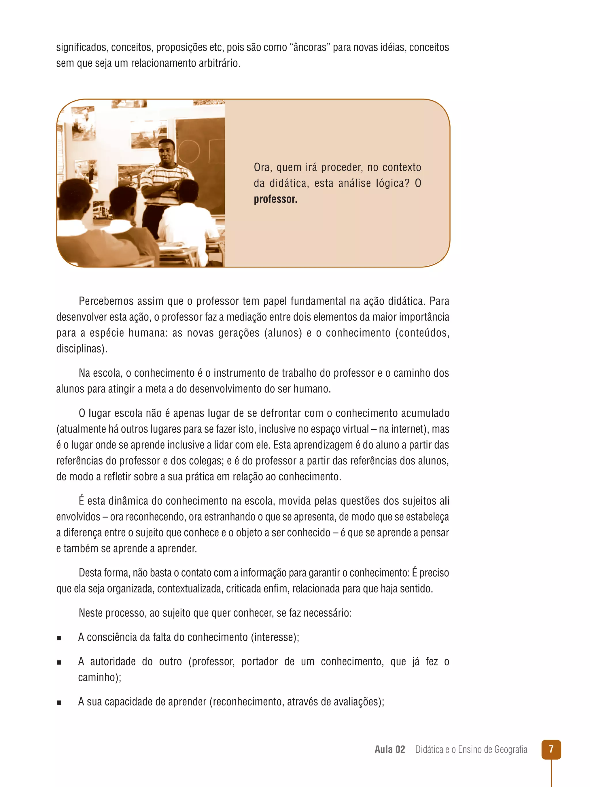 significados, conceitos, proposições etc, pois são como “âncoras” para novas idéias, conceitos
sem que seja um relacionamento arbitrário.

Ora, quem irá proceder, no contexto
da didática, esta análise lógica? O
professor.

Percebemos assim que o professor tem papel fundamental na ação didática. Para
desenvolver esta ação, o professor faz a mediação entre dois elementos da maior importância
para a espécie humana: as novas gerações (alunos) e o conhecimento (conteúdos,
disciplinas).
Na escola, o conhecimento é o instrumento de trabalho do professor e o caminho dos
alunos para atingir a meta a do desenvolvimento do ser humano.
O lugar escola não é apenas lugar de se defrontar com o conhecimento acumulado
(atualmente há outros lugares para se fazer isto, inclusive no espaço virtual – na internet), mas
é o lugar onde se aprende inclusive a lidar com ele. Esta aprendizagem é do aluno a partir das
referências do professor e dos colegas; e é do professor a partir das referências dos alunos,
de modo a refletir sobre a sua prática em relação ao conhecimento.
É esta dinâmica do conhecimento na escola, movida pelas questões dos sujeitos ali
envolvidos – ora reconhecendo, ora estranhando o que se apresenta, de modo que se estabeleça
a diferença entre o sujeito que conhece e o objeto a ser conhecido – é que se aprende a pensar
e também se aprende a aprender.
Desta forma, não basta o contato com a informação para garantir o conhecimento: É preciso
que ela seja organizada, contextualizada, criticada enfim, relacionada para que haja sentido.
Neste processo, ao sujeito que quer conhecer, se faz necessário:
n  
A

consciência da falta do conhecimento (interesse);

n  
A

autoridade do outro (professor, portador de um conhecimento, que já fez o
caminho);

n  
A

sua capacidade de aprender (reconhecimento, através de avaliações);

Aula 02  Didática e o Ensino de Geografia



 