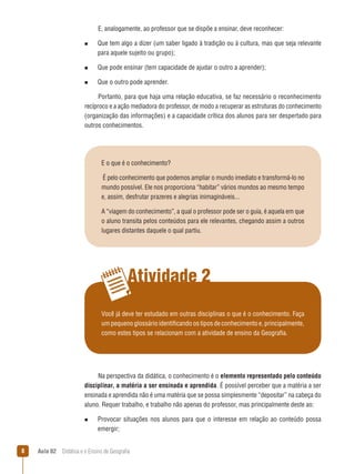 E, analogamente, ao professor que se dispõe a ensinar, deve reconhecer:
n  
Que

tem algo a dizer (um saber ligado à tradição ou à cultura, mas que seja relevante
para aquele sujeito ou grupo);

n  
Que

pode ensinar (tem capacidade de ajudar o outro a aprender);

n  
Que

o outro pode aprender.

Portanto, para que haja uma relação educativa, se faz necessário o reconhecimento
recíproco e a ação mediadora do professor, de modo a recuperar as estruturas do conhecimento
(organização das informações) e a capacidade crítica dos alunos para ser despertado para
outros conhecimentos.

E o que é o conhecimento?
É pelo conhecimento que podemos ampliar o mundo imediato e transformá-lo no
mundo possível. Ele nos proporciona “habitar” vários mundos ao mesmo tempo
e, assim, desfrutar prazeres e alegrias inimagináveis...
A “viagem do conhecimento”, a qual o professor pode ser o guia, é aquela em que
o aluno transita pelos conteúdos para ele relevantes, chegando assim a outros
lugares distantes daquele o qual partiu.

Atividade 2
Você já deve ter estudado em outras disciplinas o que é o conhecimento. Faça
um pequeno glossário identificando os tipos de conhecimento e, principalmente,
como estes tipos se relacionam com a atividade de ensino da Geografia.

Na perspectiva da didática, o conhecimento é o elemento representado pelo conteúdo
disciplinar, a matéria a ser ensinada e aprendida. É possível perceber que a matéria a ser
ensinada e aprendida não é uma matéria que se possa simplesmente “depositar” na cabeça do
aluno. Requer trabalho, e trabalho não apenas do professor, mas principalmente deste ao:
n  
Provocar

situações nos alunos para que o interesse em relação ao conteúdo possa

emergir;


Aula 02  Didática e o Ensino de Geografia

 