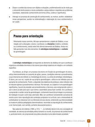 n

n

Dispor o contato dos alunos com objetos e situações, problematizando-as de modo que
o educando tenha acesso a novos conteúdos e possa elaborar respostas aos problemas
suscitados, elaborando conhecimento de forma crítica, criativa e significativa.
Interagir no processo de construção de conhecimento, ao motivar, acolher, estabelecer
novas perspectivas, auxiliar na sistematização e elaboração do novo conhecimento a
ser usado.

Pausa para orientação
Retomando nosso caminho. Até aqui apresentamos o objeto da Didática, a sua
relação com a educação, o aluno, o professor, e a disciplina (matéria, conteúdo
ou o conhecimento), sendo estes três últimos elementos da Didática. Ainda nos
falta apresentar mais dois elementos: As estratégias metodológicas e o contexto
da aprendizagem.

A estratégia metodológica corresponde ao elemento da didática em que o professor
organiza as atividades de ensino e dos alunos para atingir objetivos em relação a um conteúdo
específico.
O professor, ao dirigir um processo de ensino em função da aprendizagem do aluno,
utiliza intencionalmente um conjunto de ações, passos, condições externas e procedimentos
a que chamamos de método ou metodologia de ensino, ou ainda de estratégia metodológica.
O aluno, por sua vez, sujeito de sua própria aprendizagem, utiliza-se de métodos para se
apropriar do conhecimento. Porém, a depender dos objetivos do professor, estes métodos não
se reduzem apenas a procedimentos e técnicas. Por exemplo, se o objetivo é uma aprendizagem
significativa, haverá de preceder aos procedimentos e técnicas uma compreensão sobre o
que o aluno já sabe para que o que venha a assimilado possa fazer sentido. Se o professor
compreende o caráter social da aprendizagem, certamente haverá de privilegiar os processos
de mediação no qual o outro seja valorizado. Mas, se o professor compreende o processo de
ensino como mera reprodução dos conteúdos propostos no currículo, sem a necessidade de
contextualizar ou relacionar com os interesses de seus alunos, certamente sua intencionalidade
se revela em práticas pedagógicas desmotivadoras, resumidas na reprodução do conhecimento
a ser memorizado, sem sentido, portanto descaracterizando-o.
Nas palavras de Libâneo (1994, p.151): “... [o método] decorre de uma concepção de
sociedade, da natureza da atividade prática humana no mundo, do processo de conhecimento
e, particularmente, da compreensão da prática educativa numa determinada sociedade.”

Aula 02  Didática e o Ensino de Geografia
 

9

 