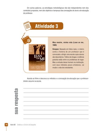 Em outras palavras, as estratégias metodológicas não são independentes nem dos
conteúdos propostos, nem dos objetivos e tampouco das concepções de aluno e de educação
do professor.

Atividade 3
Meu mestre, minha vida (Lean on me,
1989)
Sinopse: Baseado em fatos reais, o roteiro
conta a história de um professor que é
convocado a dirigir uma escola cujos alunos
são desordeiros. Tráfico de drogas e violência
gratuita estão entre os problemas do lugar.
Mas a entrada desse homem na instituição,
com seus métodos pouco ortodoxos, vai
mudar a vida dos estudantes.

sua resposta

Assista ao filme e descreva os métodos e a concepção de educação que o professordiretor assume na escola.

10

Aula 02  Didática e o Ensino de Geografia

 