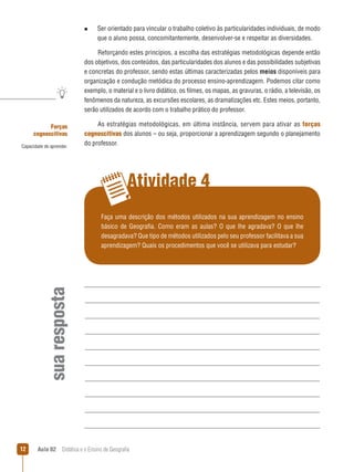 n  
Ser

orientado para vincular o trabalho coletivo às particularidades individuais, de modo
que o aluno possa, concomitantemente, desenvolver-se e respeitar as diversidades.

Reforçando estes princípios, a escolha das estratégias metodológicas depende então
dos objetivos, dos conteúdos, das particularidades dos alunos e das possibilidades subjetivas
e concretas do professor, sendo estas últimas caracterizadas pelos meios disponíveis para
organização e condução metódica do processo ensino-aprendizagem. Podemos citar como
exemplo, o material e o livro didático, os filmes, os mapas, as gravuras, o rádio, a televisão, os
fenômenos da natureza, as excursões escolares, as dramatizações etc. Estes meios, portanto,
serão utilizados de acordo com o trabalho prático do professor.
Forças
cognoscitivas
Capacidade de aprender.

As estratégias metodológicas, em última instância, servem para ativar as forças
cognoscitivas dos alunos – ou seja, proporcionar a aprendizagem segundo o planejamento
do professor.

Atividade 4

sua resposta

Faça uma descrição dos métodos utilizados na sua aprendizagem no ensino
básico de Geografia. Como eram as aulas? O que lhe agradava? O que lhe
desagradava? Que tipo de métodos utilizados pelo seu professor facilitava a sua
aprendizagem? Quais os procedimentos que você se utilizava para estudar?

12

Aula 02  Didática e o Ensino de Geografia

 