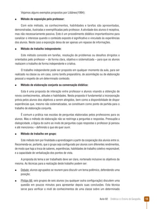 Vejamos alguns exemplos propostos por Libâneo(1994):
n  
Método

de exposição pelo professor:

Com este método, os conhecimentos, habilidades e tarefas são apresentadas,
demonstradas, ilustradas e exemplificadas pelo professor. A atividade dos alunos é receptiva,
mas não necessariamente passiva. Este é um procedimento didático importantíssimo para
canalizar o interesse quando o conteúdo exposto é significativo e vinculado às experiências
dos alunos. Neste caso a exposição deixa de ser apenas um repasse de informações.
n  
Método

de trabalho independente:

Este método consiste em tarefas, resolução de problemas ou desafios dirigidos e
orientados pelo professor – de forma clara, objetiva e sistematizada – para que os alunos
realiazem o trabalho de forma independente e criativa.
O trabalho independente pode ser proposto em qualquer momento da aula, para ser
realizado na classe ou em casa, como tarefa preparatória, de assimilação ou de elaboração
pessoal a respeito de um determinado conteúdo.
n  
Método

de elaboração conjunta ou conversação didática:

Esta é uma proposta de interação entre professor e alunos visando a obtenção de
novos conhecimentos, atitudes e habilidades. Nesta proposta é fundamental a incorporação
prévia pelos alunos dos objetivos a serem atingidos, bem como a disponibilidade de dispor
experiências que, mesmo não sistematizadas, se constituem como ponto de partida para o
trabalho de elaboração conjunta.
É comum a prática nas escolas de perguntas elaboradas pelos professores para os
alunos. Mas o método de elaboração não se restringe a perguntas e respostas. Pressupõe a
dialogicidade, a lógica do outro ao invés de perguntas cujas respostas o professor já pensou
e até mencionou – definindo o que ele quer ouvir.
n  
Método

de trabalho em grupo:

Este método tem por finalidade a aprendizagem a partir da cooperação dos alunos entre si.
Recomenda-se, portanto, que o grupo seja configurado por alunos com diferentes rendimentos,
de modo que haja a troca de saberes, experiências, habilidades de trabalho coletivo responsável,
e a capacidade de verbalização dos pontos de vista.
A proposta do tema a ser trabalhado deve ser clara, nortenado inclusive os objetivos da
mesma. As técnicas para a realização deste trabalho podem ser:
n  
Debate:

alunos agrupados se reunem para discutir um tema polêmico, defendendo uma
posição;

n  
Philips

66: seis grupos de seis alunos (ou qualquer outra configuração) discutem uma
questão em poucos minutos para apresentar depois suas conclusões. Esta técnica
serve para verificar o nivél de conhecimentos de uma classe sobre um determinado
Aula 02  Didática e o Ensino de Geografia

13

 