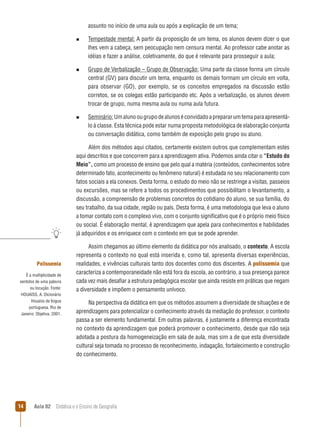 assunto no início de uma aula ou após a explicação de um tema;
n  
Tempestade

mental: A partir da proposição de um tema, os alunos devem dizer o que
lhes vem a cabeça, sem peocupação nem censura mental. Ao professor cabe anotar as
idéias e fazer a análise, coletivamente, do que é relevante para prosseguir a aula;

n  
Grupo

de Verbalização – Grupo de Observação: Uma parte da classe forma um círculo
central (GV) para discutir um tema, enquanto os demais formam um círculo em volta,
para observar (GO), por exemplo, se os conceitos empregados na discussão estão
corretos, se os colegas estão participando etc. Após a verbalização, os alunos devem
trocar de grupo, numa mesma aula ou numa aula futura.

n  
Seminário: Um aluno ou grupo de alunos é convidado a preparar um tema para apresentá-

lo à classe. Esta técnica pode estar numa proposta metodológica de elaboração conjunta
ou conversação didática, como também de exposição pelo grupo ou aluno.
Além dos métodos aqui citados, certamente existem outros que complementam estes
aqui descritos e que concorrem para a aprendizagem ativa. Podemos ainda citar o “Estudo do
Meio”, como um processo de ensino que pelo qual a matéria (conteúdos, conhecimentos sobre
determinado fato, acontecimento ou fenômeno natural) é estudada no seu relacionamento com
fatos sociais a ela conexos. Desta forma, o estudo do meio não se restringe a visitas, passeios
ou excursões, mas se refere a todos os procedimentos que possibilitam o levantamento, a
discussão, a compreensão de problemas concretos do cotidiano do aluno, se sua família, do
seu trabalho, da sua cidade, região ou país. Desta forma, é uma metodologia que leva o aluno
a tomar contato com o complexo vivo, com o conjunto significativo que é o próprio meio físico
ou social. É elaboração mental, é aprendizagem que apela para conhecimentos e habilidades
já adquiridos e os enriquece com o contexto em que se pode aprender.

Polissemia
É a multiplicidade de
sentidos de uma palavra
ou locução. Fonte:
HOUAISS, A. Dicionário
Houaiss da língua
portuguesa. Rio de
Janeiro: Objetiva, 2001.

14

Assim chegamos ao último elemento da didática por nós analisado, o contexto. A escola
representa o contexto no qual está inserida e, como tal, apresenta diversas experiências,
realidades, e vivências culturais tanto dos docentes como dos discentes. A polissemia que
caracteriza a contemporaneidade não está fora da escola, ao contrário, a sua presença parece
cada vez mais desafiar a estrutura pedagógica escolar que ainda resiste em práticas que negam
a diversidade e impõem o pensamento unívoco.
Na perspectiva da didática em que os métodos assumem a diversidade de situações e de
aprendizagens para potencializar o conhecimento através da mediação do professor, o contexto
passa a ser elemento fundamental. Em outras palavras, é justamente a diferença encontrada
no contexto da aprendizagem que poderá promover o conhecimento, desde que não seja
adotada a postura da homogeneização em sala de aula, mas sim a de que esta diversidade
cultural seja tomada no processo de reconhecimento, indagação, fortalecimento e construção
do conhecimento.

Aula 02  Didática e o Ensino de Geografia

 