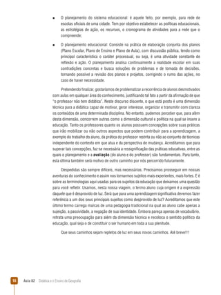 n  
O

planejamento do sistema educacional: é aquele feito, por exemplo, para rede de
escolas oficiais de uma cidade. Tem por objetivo estabelecer as políticas educacionais,
as estratégias de ação, os recursos, o cronograma de atividades para a rede que o
compreende;

n  
O

planejamento educacional: Consiste na prática de elaboração conjunta dos planos
(Plano Escolar, Plano de Ensino e Plano de Aula), com discussão pública, tendo como
principal característica o caráter processual, ou seja, é uma atividade constante de
reflexão e ação. O planejamento analisa continuamente a realidade escolar em suas
contradições concretas e busca soluções de problemas e de tomada de decisões,
tornando possível a revisão dos planos e projetos, corrigindo o rumo das ações, no
caso de haver necessidade.

Pretendendo finalizar, gostaríamos de problematizar a recorrência de alunos desmotivados
com aulas em qualquer área do conhecimento, justificando tal fato a partir da afirmação de que
“o professor não tem didática”. Neste discurso discente, o que está posto é uma dimensão
técnica para a didática capaz de motivar, gerar interesse, organizar e transmitir com clareza
os conteúdos de uma determinada disciplina. No entanto, pudemos perceber que, para além
desta dimensão, concorrem outras como a dimensão cultural e política na qual se insere a
educação. Tanto os professores quanto os alunos possuem concepções sobre suas práticas
que irão mobilizar ou não outros aspectos que podem contribuir para a aprendizagem, a
exemplo do trabalho do aluno, da prática do professor restrita ou não ao conjunto de técnicas
independente do contexto em que atua e da perspectiva de mudança. Acreditamos que para
superar tais concepções, faz-se necessária a ressignificação das práticas educativas, entre as
quais o planejamento e a avaliação (do aluno e do professor) são fundamentais. Para tanto,
esta última também será motivo de outro caminho por nós percorrido futuramente.
Despedidas são sempre difíceis, mas necessárias. Precisamos prosseguir em nossas
aventuras do conhecimento e assim nos tornarmos sujeitos mais experientes, mais fortes. E é
sobre as terminologias aqui usadas para os sujeitos da educação que deixamos uma questão
para você refletir. Usamos, nesta nossa viagem, o termo aluno cuja origem é a expressão
daquele que é desprovido de luz. Será que para uma aprendizagem significativa devemos fazer
referência a um dos seus principais sujeitos como desprovido de luz? Acreditamos que este
último termo carrega marcas de uma pedagogia tradicional na qual ao aluno cabe apenas a
sujeição, a passividade, a negação de sua identidade. Embora pareça apenas de vocabulário,
retrata uma preocupação para além da dimensão técnica e recoloca o sentido político da
educação, qual seja o de constituir o ser humano em toda a sua plenitude.
Que seus caminhos sejam repletos de luz em seus novos caminhos. Até breve!!!

16

Aula 02  Didática e o Ensino de Geografia

 