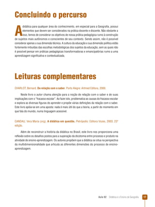 Concluindo o percurso

A

didática para qualquer área do conhecimento, em especial para a Geografia, possui
elementos que devem ser considerados na prática docente e discente. Não obstante a
isso, temos de considerar os objetivos de nossa prática pedagógica rumo à construção
de sujeitos mais autônomos e conscientes de seu contexto. Sendo assim, não é possível
considerar apenas a sua dimensão técnica. A cultura da educação e sua dimensão política estão
fortemente imbuídas das escolhas metodológicas dos sujeitos da educação, sem as quais não
é possível pensar em práticas pedagógicas transformadoras e emancipatórias rumo a uma
aprendizagem significativa e contextualizada.

Leituras complementares
CHARLOT, Bernard. Da relação com o saber. Porto Alegre: Artmed Editora, 2000.
Neste livro o autor chama atenção para a noção de relação com o saber e de suas
implicações com o “fracasso escolar”. Ao fazer isto, problematiza as causas do fracasso escolar
e explora as diversas figuras do aprender e propõe várias definições da relação com o saber.
Este livro apóia-se em uma aposta: nada é mais útil do que a teoria, a partir do momento em
que fala do mundo, numa linguagem acessível.
CANDAU, Vera Maria (org). A didática em questão. Petrópolis: Editora Vozes, 2003, 23ª
edição.
Além de reconstruir a história da didática no Brasil, este livro nos proporciona uma
reflexão sobre os desafios postos para a superação da dicotomia entre processo e produto na
atividade de ensino-aprendizagem. Os autores propõem que a didática se situa na perspectiva
da multidimensionalidade que articula as diferentes dimensões do processo de ensinoaprendizagem.

Aula 02  Didática e o Ensino de Geografia

17

 