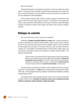 Mas o que é ensinar?
Obviamente esta parece uma pergunta cuja resposta é mais do que sabida, não precisa
ensinar... Pois todos nós fomos ensinados e ensinamos algo constantemente em nossas vidas.
Mas, no campo da educação, vale à pena refletirmos um pouco mais sobre a sua origem, seu
uso e sua implicação na prática pedagógica.
Ensinar, segundo Houaiss (2001), significa “repassar (a alguém) ensinamentos sobre
(algo) ou sobre como fazer (algo); doutrinar, lecionar”, e é justamente na sua acepção mais
comum, a qual conhecemos e nos identificamos. No entanto, ao examinar a origem etimológica
da palavra, encontramos a origem no latim insigno, cujo sentido é “pôr uma marca, distinguir,
assinalar”.

Diálogos no caminho
Ora, o que ensinar tem a ver com “pôr marca ou assinalar”?
Retomando: O objeto da disciplina Didática é o ensino. Mas, o ensino pressupõe um
conjunto de atividades que, Segundo Cordeiro (2007), podem se dar ou não no contexto
da sala de aula, pois podem fazer parte de outras situações vividas em outros contextos
de comunicação entre as pessoas. Por exemplo: Descrever, expor uma idéia, demonstrar,
comparar etc., são atividades cuja finalidade pode ser de ensinar algo a alguém. Mas o que
vai caracterizar a atividade se ensino é seu propósito, seu objetivo. Cordeiro (2007, p. 21)
esclarece exemplificando:
“Quando narramos um acontecimento numa roda de amigos ou quando a mãe relata aos
filhos o seu dia de trabalho na hora do jantar, não há intenção do falante de produzir uma
aprendizagem nos seus ouvintes. Já no ensino, todas as atividades são concebidas e
planejadas em função desse objetivo. Portanto, a compreensão do conceito de ensino
só pode ser feita em referência ao conceito de aprendizagem”. (Grifo do autor)

Em outras palavras, queremos aqui ressaltar o caráter intencional do ensino, qual seja o
de produzir uma aprendizagem. Ao ensino caberia, especificamente nas palavras de Libâneo
(1994, p.82), “Esta organização intencional, planejada, e sistemática das finalidades e condições
da aprendizagem escolar”.
Vale ressaltar que faz parte do trabalho docente o ensino, porém o mesmo abrange tanto
o trabalho docente como a atividades de estudo dos alunos, pois é necessário que estes
também se organizem e tenham intenção e vontade de aprender.



Aula 02  Didática e o Ensino de Geografia

 