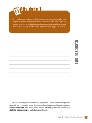 Atividade 1

sua resposta

Você já deve ter cursado outras disciplinas nas quais foram apresentados seus
respectivos objetos. Procure escrever um pequeno texto sobre estes objetos e a
maneira como eles foram discutidos e ensinados ao longo das disciplinas. Aponte
também quais foram as suas facilidades e dificuldades em relação aos mesmos.

Até aqui é possível perceber que a didática, cujo objeto é o ensino, dentro de uma proposta
mais ampla que é a Educação, possui elementos fundamentais para que haja a aprendizagem:
Alunos e Professores. Além destes, ainda temos a disciplina (matéria ou conteúdo), as
estratégias metodológicas e o contexto da aprendizagem.

Aula 02  Didática e o Ensino de Geografia



 