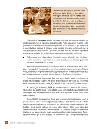 Já vimos que, na condição humana, temos
vivências, experiências e interesses e
motivações diferentes. Nossos alunos, neste
mesmo contexto, apresentam dificuldades
e facilidades distintas para a aprendizagem.
Atualmente, com o intenso desenvolvimento
das tecnologias de informação e comunicação,
esta diversidade se faz presente com maior
intensidade.

Evidentemente o professor também vive neste contexto e está sujeito a toda sorte de
influências de seu meio e, mais ainda, de sua formação. Porém, os desafios impostos a este
profissional são maiores considerando a complexidade de sua atividade, já que o mesmo é
o responsável pelo processo de interação com a realidade, através do conhecimento, para a
formação do aluno na sua totalidade: Consciência, caráter e cidadania. Para tanto, o professor
precisa fazer a mediação dos conhecimentos historicamente elaborados e relevantes.
n  
Porém,

como fazer esta mediação dos conhecimentos relevantes para os alunos,
aqueles mesmos que reconhecemos enquanto seres humanos distintos, geralmente
agrupados em salas de aula lotadas?

A intervenção do professor não pode estar muito abaixo do desenvolvimento real do aluno,
pois o mesmo poderia ficar desmotivado, sem interesse de acompanhar o professor. De outro
modo, a intervenção do professor também não pode estar muito acima do potencial de seus
alunos, pois os mesmos certamente não perceberiam os desafios do conhecimento.
É nesta questão que podemos perceber como outras ciências podem contribuir para a
didática no processo de educativo. As teorias da aprendizagem são teorias que podem nos
ajudar a pensar como fazer esta mediação, a exemplo de teóricos como Vygotsky e Ausubel.
As contribuições de Vygotsky (1984), em seus estudos sobre a aquisição dos conceitos,
nos mostram que esta formação é uma ação do sujeito sobre os objetos que é socialmente
mediada pelo outro e através dos instrumentos e signos, ou seja, revela assim o caráter social
da aprendizagem.
Ausubel (1980), por sua vez, ao definir a aprendizagem significativa como sendo o
processo no qual uma nova informação é relacionada a um aspecto relevante, já existente
na estrutura de conhecimento de um indivíduo, nos dá o caminho para compreender a ação
didática – aquela que se preocupa em ensinar algo a alguém – como sendo a ação que
deverá, inicialmente, ser precedida pela análise lógica de conteúdos já organizados na mente
do aluno, e que sejam relevantes para a aprendizagem de um determinado assunto. Assim,
os conhecimentos que o aluno já possui são fundamentais para a compreensão de novos



Aula 02  Didática e o Ensino de Geografia

 
