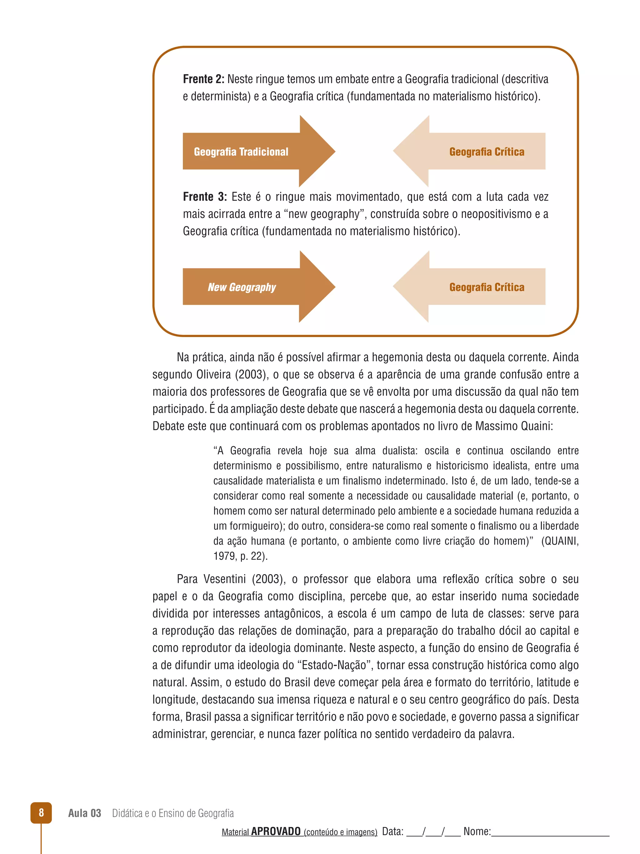 Frente 2: Neste ringue temos um embate entre a Geografia tradicional (descritiva
e determinista) e a Geografia crítica (fundamentada no materialismo histórico).

Geografia Tradicional

Geografia Crítica

Frente 3: Este é o ringue mais movimentado, que está com a luta cada vez
mais acirrada entre a “new geography”, construída sobre o neopositivismo e a
Geografia crítica (fundamentada no materialismo histórico).

New Geography

Geografia Crítica

Na prática, ainda não é possível afirmar a hegemonia desta ou daquela corrente. Ainda
segundo Oliveira (2003), o que se observa é a aparência de uma grande confusão entre a
maioria dos professores de Geografia que se vê envolta por uma discussão da qual não tem
participado. É da ampliação deste debate que nascerá a hegemonia desta ou daquela corrente.
Debate este que continuará com os problemas apontados no livro de Massimo Quaini:
“A Geografia revela hoje sua alma dualista: oscila e continua oscilando entre
determinismo e possibilismo, entre naturalismo e historicismo idealista, entre uma
causalidade materialista e um finalismo indeterminado. Isto é, de um lado, tende-se a
considerar como real somente a necessidade ou causalidade material (e, portanto, o
homem como ser natural determinado pelo ambiente e a sociedade humana reduzida a
um formigueiro); do outro, considera-se como real somente o finalismo ou a liberdade
da ação humana (e portanto, o ambiente como livre criação do homem)” (QUAINI,
1979, p. 22).

Para Vesentini (2003), o professor que elabora uma reﬂexão crítica sobre o seu
papel e o da Geografia como disciplina, percebe que, ao estar inserido numa sociedade
dividida por interesses antagônicos, a escola é um campo de luta de classes: serve para
a reprodução das relações de dominação, para a preparação do trabalho dócil ao capital e
como reprodutor da ideologia dominante. Neste aspecto, a função do ensino de Geografia é
a de difundir uma ideologia do “Estado-Nação”, tornar essa construção histórica como algo
natural. Assim, o estudo do Brasil deve começar pela área e formato do território, latitude e
longitude, destacando sua imensa riqueza e natural e o seu centro geográfico do país. Desta
forma, Brasil passa a significar território e não povo e sociedade, e governo passa a significar
administrar, gerenciar, e nunca fazer política no sentido verdadeiro da palavra.

8

Aula 03  Didática e o Ensino de Geografia
 
Material APROVADO (conteúdo e imagens)

Data: ___/___/___ Nome:______________________

 