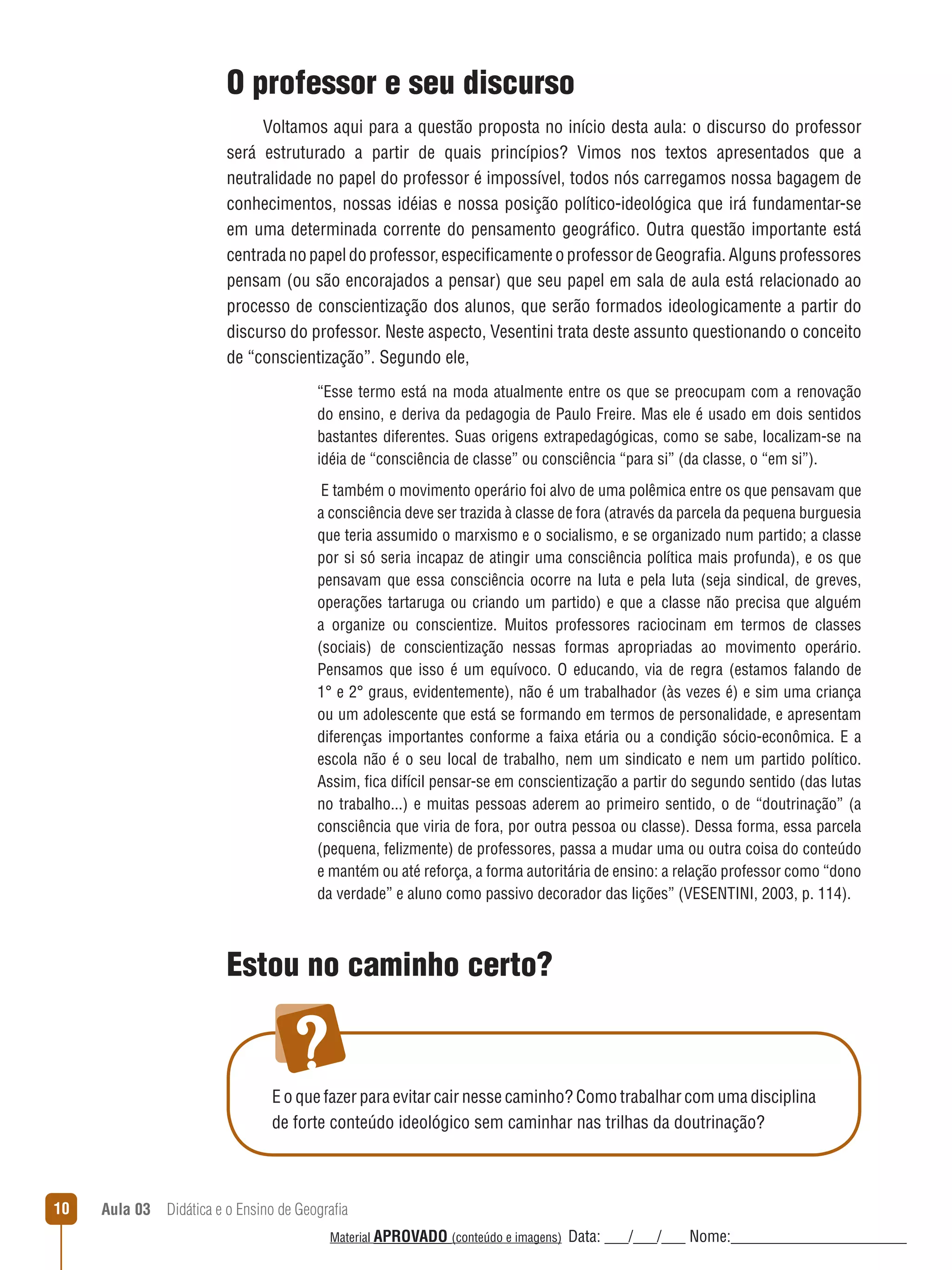 O professor e seu discurso
Voltamos aqui para a questão proposta no início desta aula: o discurso do professor
será estruturado a partir de quais princípios? Vimos nos textos apresentados que a
neutralidade no papel do professor é impossível, todos nós carregamos nossa bagagem de
conhecimentos, nossas idéias e nossa posição político-ideológica que irá fundamentar-se
em uma determinada corrente do pensamento geográfico. Outra questão importante está
centrada no papel do professor, especificamente o professor de Geografia. Alguns professores
pensam (ou são encorajados a pensar) que seu papel em sala de aula está relacionado ao
processo de conscientização dos alunos, que serão formados ideologicamente a partir do
discurso do professor. Neste aspecto, Vesentini trata deste assunto questionando o conceito
de “conscientização”. Segundo ele,
“Esse termo está na moda atualmente entre os que se preocupam com a renovação
do ensino, e deriva da pedagogia de Paulo Freire. Mas ele é usado em dois sentidos
bastantes diferentes. Suas origens extrapedagógicas, como se sabe, localizam-se na
idéia de “consciência de classe” ou consciência “para si” (da classe, o “em si”).
E também o movimento operário foi alvo de uma polêmica entre os que pensavam que
a consciência deve ser trazida à classe de fora (através da parcela da pequena burguesia
que teria assumido o marxismo e o socialismo, e se organizado num partido; a classe
por si só seria incapaz de atingir uma consciência política mais profunda), e os que
pensavam que essa consciência ocorre na luta e pela luta (seja sindical, de greves,
operações tartaruga ou criando um partido) e que a classe não precisa que alguém
a organize ou conscientize. Muitos professores raciocinam em termos de classes
(sociais) de conscientização nessas formas apropriadas ao movimento operário.
Pensamos que isso é um equívoco. O educando, via de regra (estamos falando de
1° e 2° graus, evidentemente), não é um trabalhador (às vezes é) e sim uma criança
ou um adolescente que está se formando em termos de personalidade, e apresentam
diferenças importantes conforme a faixa etária ou a condição sócio-econômica. E a
escola não é o seu local de trabalho, nem um sindicato e nem um partido político.
Assim, fica difícil pensar-se em conscientização a partir do segundo sentido (das lutas
no trabalho...) e muitas pessoas aderem ao primeiro sentido, o de “doutrinação” (a
consciência que viria de fora, por outra pessoa ou classe). Dessa forma, essa parcela
(pequena, felizmente) de professores, passa a mudar uma ou outra coisa do conteúdo
e mantém ou até reforça, a forma autoritária de ensino: a relação professor como “dono
da verdade” e aluno como passivo decorador das lições” (VESENTINI, 2003, p. 114).

Estou no caminho certo?

E o que fazer para evitar cair nesse caminho? Como trabalhar com uma disciplina
de forte conteúdo ideológico sem caminhar nas trilhas da doutrinação?

10

Aula 03  Didática e o Ensino de Geografia
 
Material APROVADO (conteúdo e imagens)

Data: ___/___/___ Nome:______________________

 