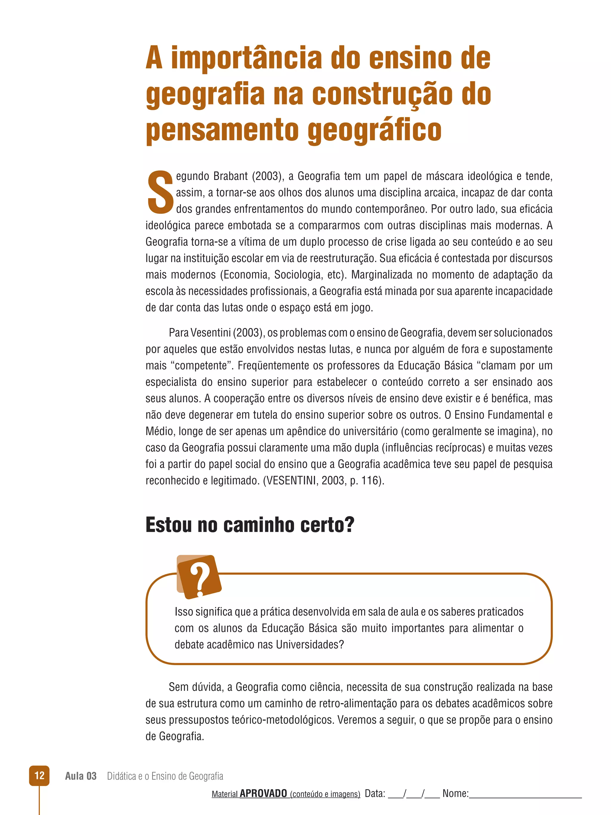 A importância do ensino de
geografia na construção do
pensamento geográfico

S

egundo Brabant (2003), a Geografia tem um papel de máscara ideológica e tende,
assim, a tornar-se aos olhos dos alunos uma disciplina arcaica, incapaz de dar conta
dos grandes enfrentamentos do mundo contemporâneo. Por outro lado, sua eficácia
ideológica parece embotada se a compararmos com outras disciplinas mais modernas. A
Geografia torna-se a vítima de um duplo processo de crise ligada ao seu conteúdo e ao seu
lugar na instituição escolar em via de reestruturação. Sua eficácia é contestada por discursos
mais modernos (Economia, Sociologia, etc). Marginalizada no momento de adaptação da
escola às necessidades profissionais, a Geografia está minada por sua aparente incapacidade
de dar conta das lutas onde o espaço está em jogo.
Para Vesentini (2003), os problemas com o ensino de Geografia, devem ser solucionados
por aqueles que estão envolvidos nestas lutas, e nunca por alguém de fora e supostamente
mais “competente”. Freqüentemente os professores da Educação Básica “clamam por um
especialista do ensino superior para estabelecer o conteúdo correto a ser ensinado aos
seus alunos. A cooperação entre os diversos níveis de ensino deve existir e é benéfica, mas
não deve degenerar em tutela do ensino superior sobre os outros. O Ensino Fundamental e
Médio, longe de ser apenas um apêndice do universitário (como geralmente se imagina), no
caso da Geografia possui claramente uma mão dupla (inﬂuências recíprocas) e muitas vezes
foi a partir do papel social do ensino que a Geografia acadêmica teve seu papel de pesquisa
reconhecido e legitimado. (VESENTINI, 2003, p. 116).

Estou no caminho certo?

Isso significa que a prática desenvolvida em sala de aula e os saberes praticados
com os alunos da Educação Básica são muito importantes para alimentar o
debate acadêmico nas Universidades?

Sem dúvida, a Geografia como ciência, necessita de sua construção realizada na base
de sua estrutura como um caminho de retro-alimentação para os debates acadêmicos sobre
seus pressupostos teórico-metodológicos. Veremos a seguir, o que se propõe para o ensino
de Geografia.
12

Aula 03  Didática e o Ensino de Geografia
 
Material APROVADO (conteúdo e imagens)

Data: ___/___/___ Nome:______________________

 