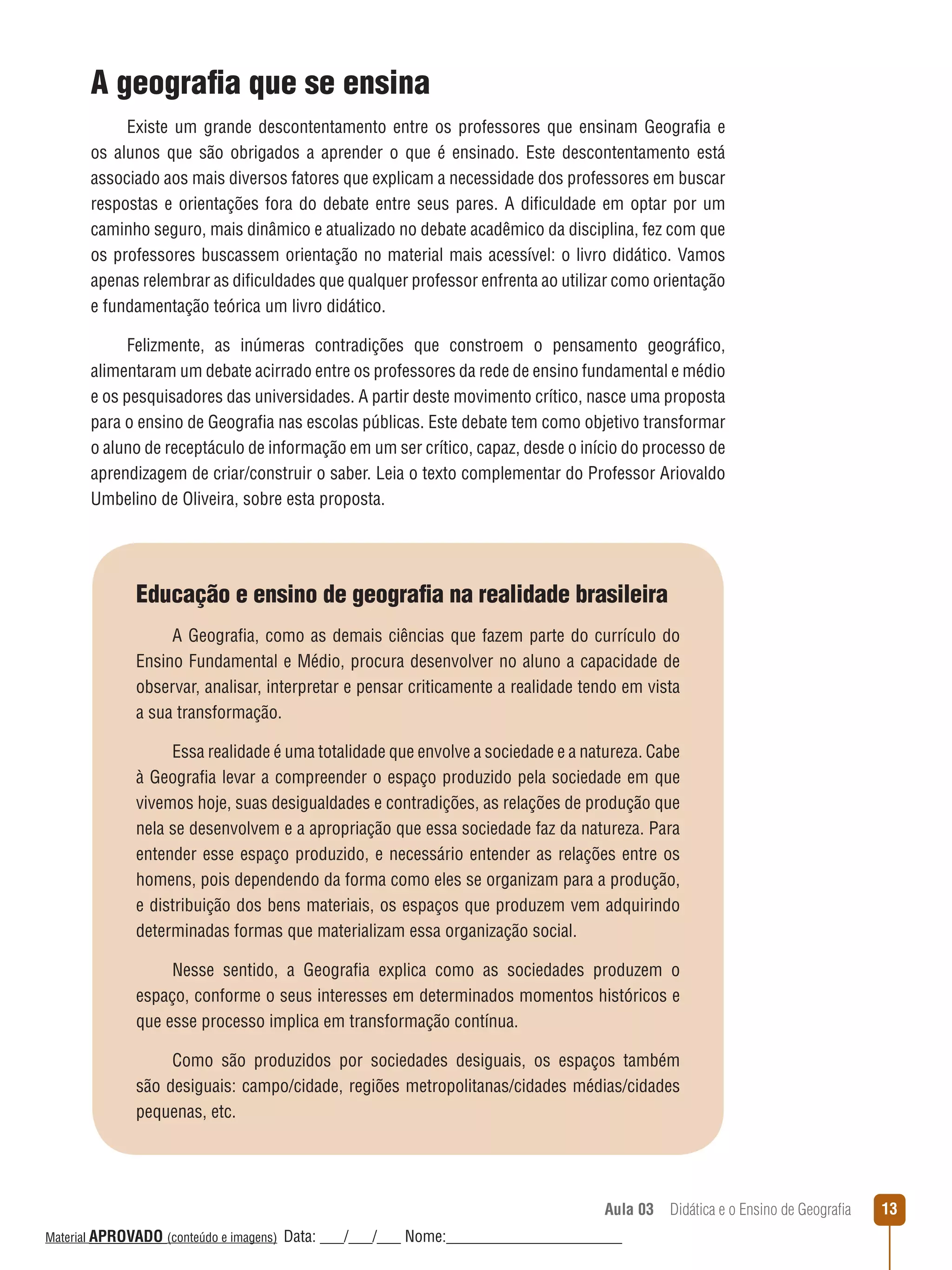 A geografia que se ensina
Existe um grande descontentamento entre os professores que ensinam Geografia e
os alunos que são obrigados a aprender o que é ensinado. Este descontentamento está
associado aos mais diversos fatores que explicam a necessidade dos professores em buscar
respostas e orientações fora do debate entre seus pares. A dificuldade em optar por um
caminho seguro, mais dinâmico e atualizado no debate acadêmico da disciplina, fez com que
os professores buscassem orientação no material mais acessível: o livro didático. Vamos
apenas relembrar as dificuldades que qualquer professor enfrenta ao utilizar como orientação
e fundamentação teórica um livro didático.
Felizmente, as inúmeras contradições que constroem o pensamento geográfico,
alimentaram um debate acirrado entre os professores da rede de ensino fundamental e médio
e os pesquisadores das universidades. A partir deste movimento crítico, nasce uma proposta
para o ensino de Geografia nas escolas públicas. Este debate tem como objetivo transformar
o aluno de receptáculo de informação em um ser crítico, capaz, desde o início do processo de
aprendizagem de criar/construir o saber. Leia o texto complementar do Professor Ariovaldo
Umbelino de Oliveira, sobre esta proposta.

Educação e ensino de geografia na realidade brasileira
A Geografia, como as demais ciências que fazem parte do currículo do
Ensino Fundamental e Médio, procura desenvolver no aluno a capacidade de
observar, analisar, interpretar e pensar criticamente a realidade tendo em vista
a sua transformação.
Essa realidade é uma totalidade que envolve a sociedade e a natureza. Cabe
à Geografia levar a compreender o espaço produzido pela sociedade em que
vivemos hoje, suas desigualdades e contradições, as relações de produção que
nela se desenvolvem e a apropriação que essa sociedade faz da natureza. Para
entender esse espaço produzido, e necessário entender as relações entre os
homens, pois dependendo da forma como eles se organizam para a produção,
e distribuição dos bens materiais, os espaços que produzem vem adquirindo
determinadas formas que materializam essa organização social.
Nesse sentido, a Geografia explica como as sociedades produzem o
espaço, conforme o seus interesses em determinados momentos históricos e
que esse processo implica em transformação contínua.
Como são produzidos por sociedades desiguais, os espaços também
são desiguais: campo/cidade, regiões metropolitanas/cidades médias/cidades
pequenas, etc.

Aula 03  Didática e o Ensino de Geografia
 
Material APROVADO (conteúdo e imagens)

Data: ___/___/___ Nome:______________________

13

 