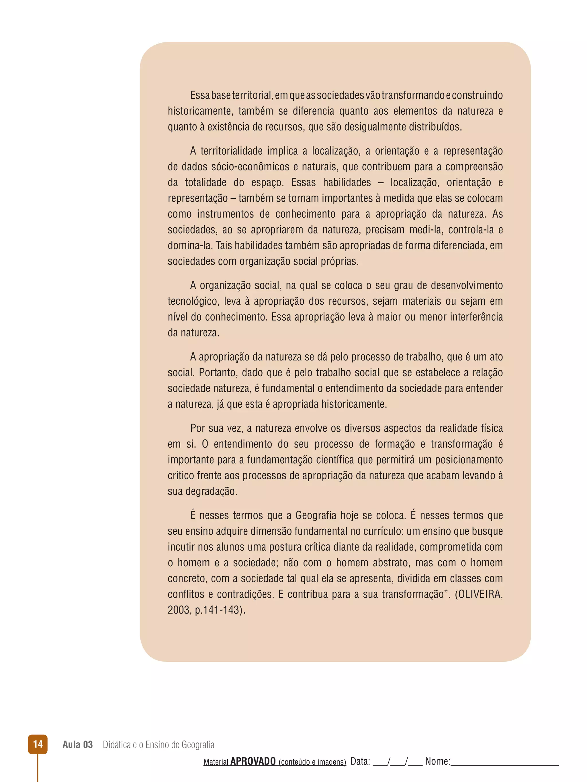 Essa base territorial, em que as sociedades vão transformando e construindo
historicamente, também se diferencia quanto aos elementos da natureza e
quanto à existência de recursos, que são desigualmente distribuídos.
A territorialidade implica a localização, a orientação e a representação
de dados sócio-econômicos e naturais, que contribuem para a compreensão
da totalidade do espaço. Essas habilidades – localização, orientação e
representação – também se tornam importantes à medida que elas se colocam
como instrumentos de conhecimento para a apropriação da natureza. As
sociedades, ao se apropriarem da natureza, precisam medi-la, controla-la e
domina-la. Tais habilidades também são apropriadas de forma diferenciada, em
sociedades com organização social próprias.
A organização social, na qual se coloca o seu grau de desenvolvimento
tecnológico, leva à apropriação dos recursos, sejam materiais ou sejam em
nível do conhecimento. Essa apropriação leva à maior ou menor interferência
da natureza.
A apropriação da natureza se dá pelo processo de trabalho, que é um ato
social. Portanto, dado que é pelo trabalho social que se estabelece a relação
sociedade natureza, é fundamental o entendimento da sociedade para entender
a natureza, já que esta é apropriada historicamente.
Por sua vez, a natureza envolve os diversos aspectos da realidade física
em si. O entendimento do seu processo de formação e transformação é
importante para a fundamentação científica que permitirá um posicionamento
crítico frente aos processos de apropriação da natureza que acabam levando à
sua degradação.
É nesses termos que a Geografia hoje se coloca. É nesses termos que
seu ensino adquire dimensão fundamental no currículo: um ensino que busque
incutir nos alunos uma postura crítica diante da realidade, comprometida com
o homem e a sociedade; não com o homem abstrato, mas com o homem
concreto, com a sociedade tal qual ela se apresenta, dividida em classes com
conﬂitos e contradições. E contribua para a sua transformação”. (OLIVEIRA,
2003, p.141-143).

14

Aula 03  Didática e o Ensino de Geografia
 
Material APROVADO (conteúdo e imagens)

Data: ___/___/___ Nome:______________________

 