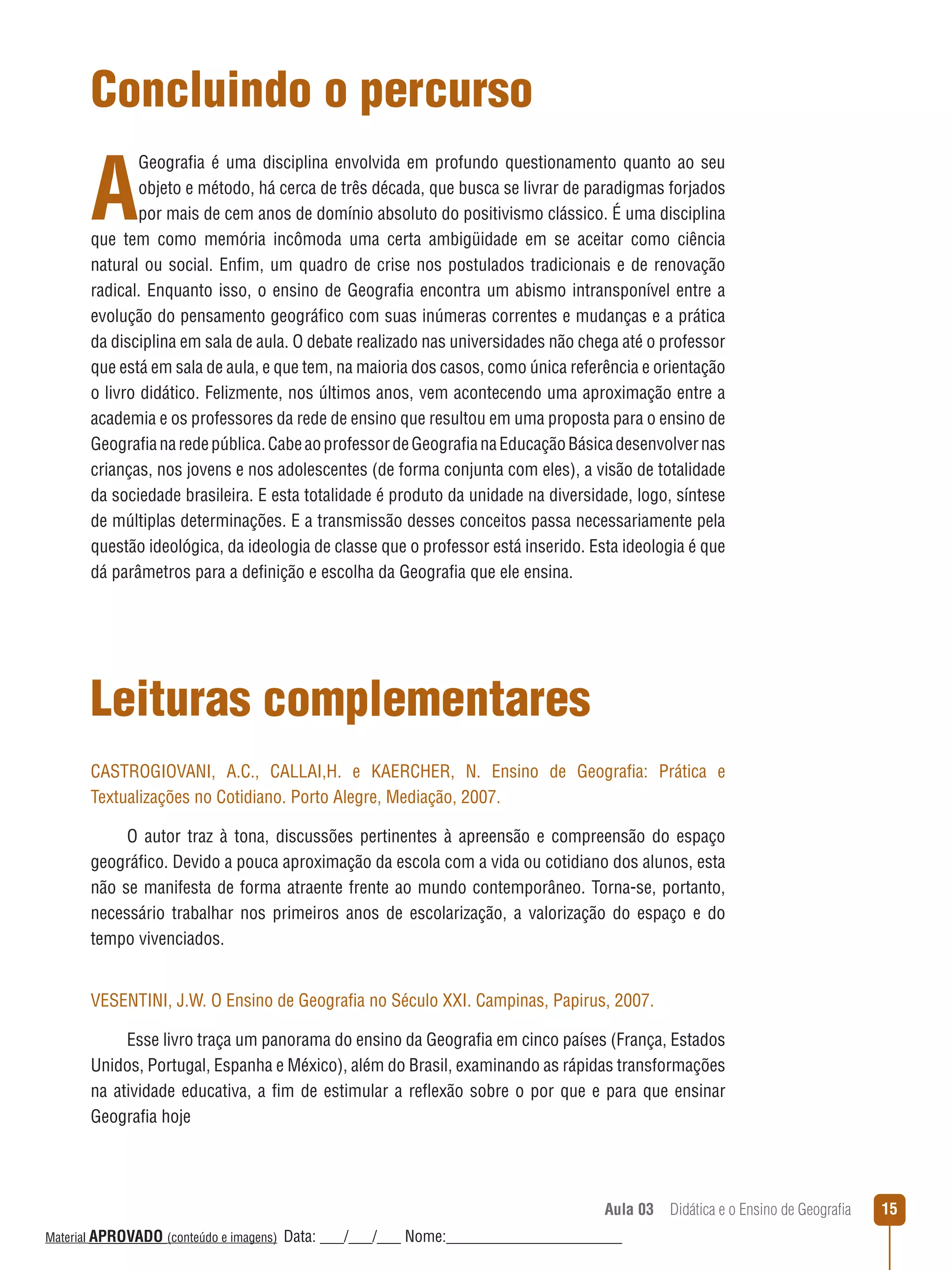 Concluindo o percurso

A

Geografia é uma disciplina envolvida em profundo questionamento quanto ao seu
objeto e método, há cerca de três década, que busca se livrar de paradigmas forjados
por mais de cem anos de domínio absoluto do positivismo clássico. É uma disciplina
que tem como memória incômoda uma certa ambigüidade em se aceitar como ciência
natural ou social. Enfim, um quadro de crise nos postulados tradicionais e de renovação
radical. Enquanto isso, o ensino de Geografia encontra um abismo intransponível entre a
evolução do pensamento geográfico com suas inúmeras correntes e mudanças e a prática
da disciplina em sala de aula. O debate realizado nas universidades não chega até o professor
que está em sala de aula, e que tem, na maioria dos casos, como única referência e orientação
o livro didático. Felizmente, nos últimos anos, vem acontecendo uma aproximação entre a
academia e os professores da rede de ensino que resultou em uma proposta para o ensino de
Geografia na rede pública. Cabe ao professor de Geografia na Educação Básica desenvolver nas
crianças, nos jovens e nos adolescentes (de forma conjunta com eles), a visão de totalidade
da sociedade brasileira. E esta totalidade é produto da unidade na diversidade, logo, síntese
de múltiplas determinações. E a transmissão desses conceitos passa necessariamente pela
questão ideológica, da ideologia de classe que o professor está inserido. Esta ideologia é que
dá parâmetros para a definição e escolha da Geografia que ele ensina.

Leituras complementares
CASTROGIOVANI, A.C., CALLAI,H. e KAERCHER, N. Ensino de Geografia: Prática e
Textualizações no Cotidiano. Porto Alegre, Mediação, 2007.
O autor traz à tona, discussões pertinentes à apreensão e compreensão do espaço
geográfico. Devido a pouca aproximação da escola com a vida ou cotidiano dos alunos, esta
não se manifesta de forma atraente frente ao mundo contemporâneo. Torna-se, portanto,
necessário trabalhar nos primeiros anos de escolarização, a valorização do espaço e do
tempo vivenciados.
VESENTINI, J.W. O Ensino de Geografia no Século XXI. Campinas, Papirus, 2007.
Esse livro traça um panorama do ensino da Geografia em cinco países (França, Estados
Unidos, Portugal, Espanha e México), além do Brasil, examinando as rápidas transformações
na atividade educativa, a fim de estimular a reﬂexão sobre o por que e para que ensinar
Geografia hoje

Aula 03  Didática e o Ensino de Geografia
 
Material APROVADO (conteúdo e imagens)

Data: ___/___/___ Nome:______________________

15

 
