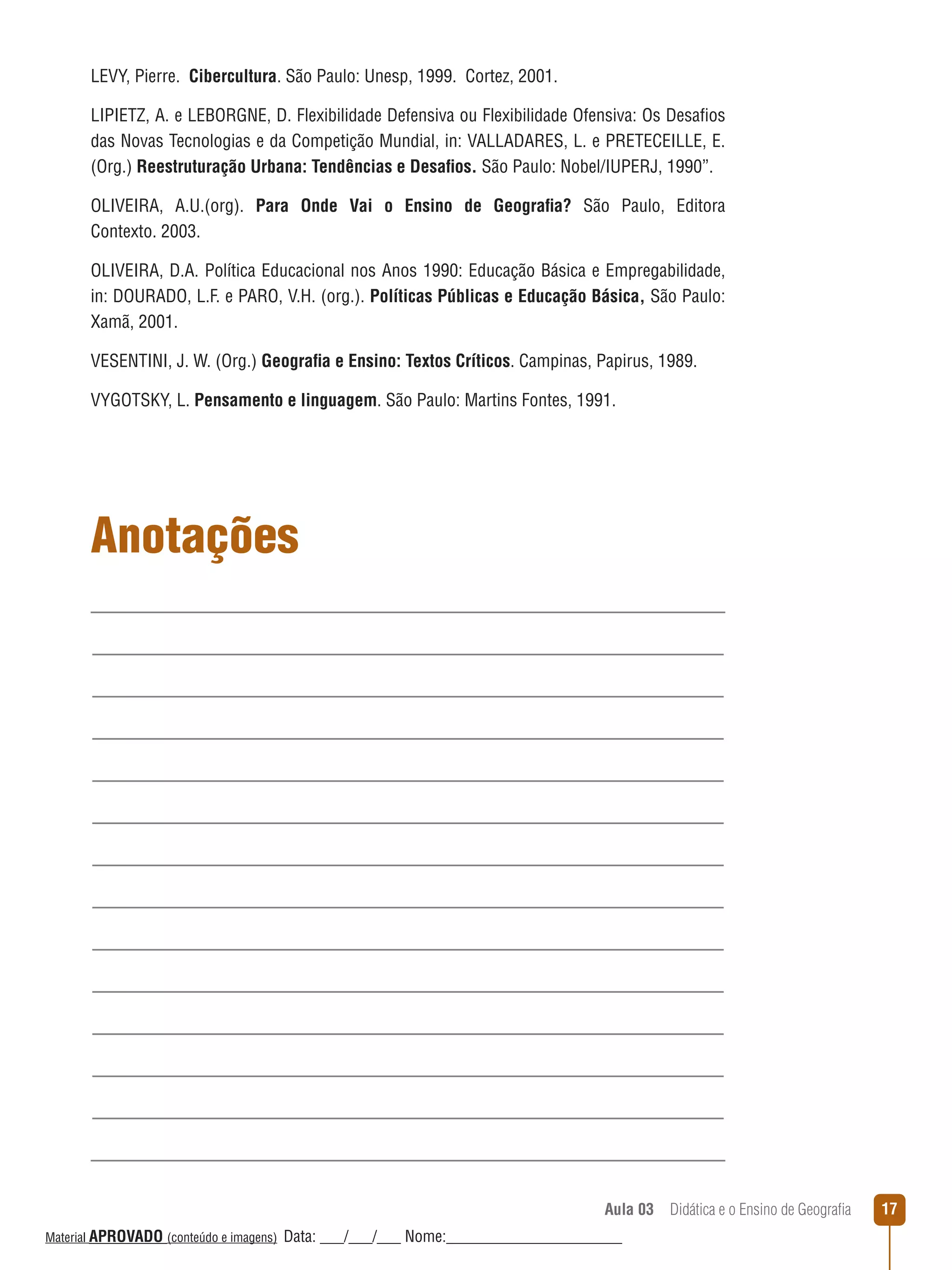 LEVY, Pierre. Cibercultura. São Paulo: Unesp, 1999. Cortez, 2001.
LIPIETZ, A. e LEBORGNE, D. Flexibilidade Defensiva ou Flexibilidade Ofensiva: Os Desafios
das Novas Tecnologias e da Competição Mundial, in: VALLADARES, L. e PRETECEILLE, E.
(Org.) Reestruturação Urbana: Tendências e Desafios. São Paulo: Nobel/IUPERJ, 1990”.
OLIVEIRA, A.U.(org). Para Onde Vai o Ensino de Geografia? São Paulo, Editora
Contexto. 2003.
OLIVEIRA, D.A. Política Educacional nos Anos 1990: Educação Básica e Empregabilidade,
in: DOURADO, L.F. e PARO, V.H. (org.). Políticas Públicas e Educação Básica, São Paulo:
Xamã, 2001.
VESENTINI, J. W. (Org.) Geografia e Ensino: Textos Críticos. Campinas, Papirus, 1989.
VYGOTSKY, L. Pensamento e linguagem. São Paulo: Martins Fontes, 1991.

Anotações

Aula 03  Didática e o Ensino de Geografia
 
Material APROVADO (conteúdo e imagens)

Data: ___/___/___ Nome:______________________

17

 