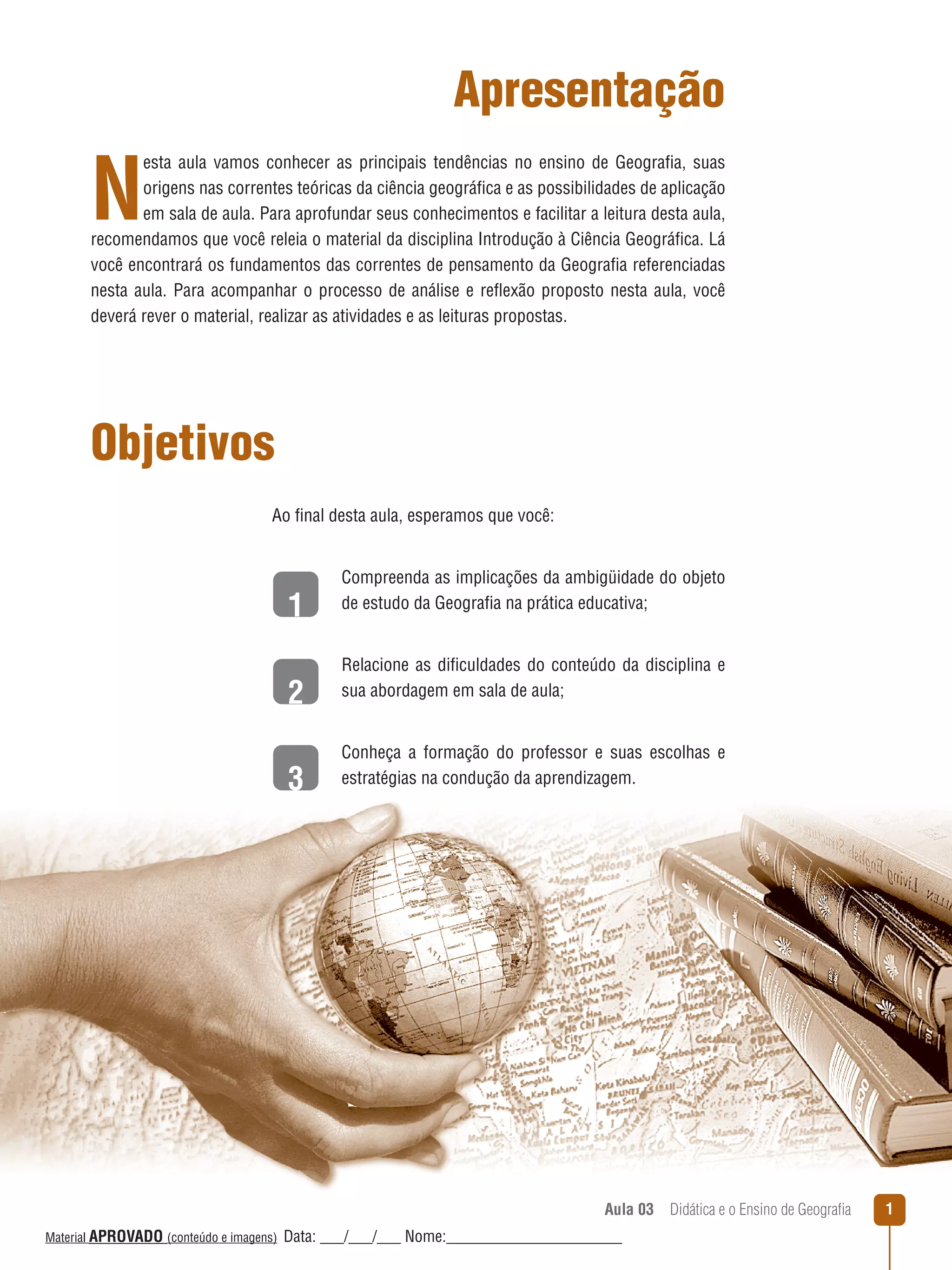 Apresentação

N

esta aula vamos conhecer as principais tendências no ensino de Geografia, suas
origens nas correntes teóricas da ciência geográfica e as possibilidades de aplicação
em sala de aula. Para aprofundar seus conhecimentos e facilitar a leitura desta aula,
recomendamos que você releia o material da disciplina Introdução à Ciência Geográfica. Lá
você encontrará os fundamentos das correntes de pensamento da Geografia referenciadas
nesta aula. Para acompanhar o processo de análise e reﬂexão proposto nesta aula, você
deverá rever o material, realizar as atividades e as leituras propostas.

Objetivos
Ao final desta aula, esperamos que você:

1
2
3

Compreenda as implicações da ambigüidade do objeto
de estudo da Geografia na prática educativa;
Relacione as dificuldades do conteúdo da disciplina e
sua abordagem em sala de aula;
Conheça a formação do professor e suas escolhas e
estratégias na condução da aprendizagem.

Aula 03  Didática e o Ensino de Geografia
 
Material APROVADO (conteúdo e imagens)

Data: ___/___/___ Nome:______________________

1

 
