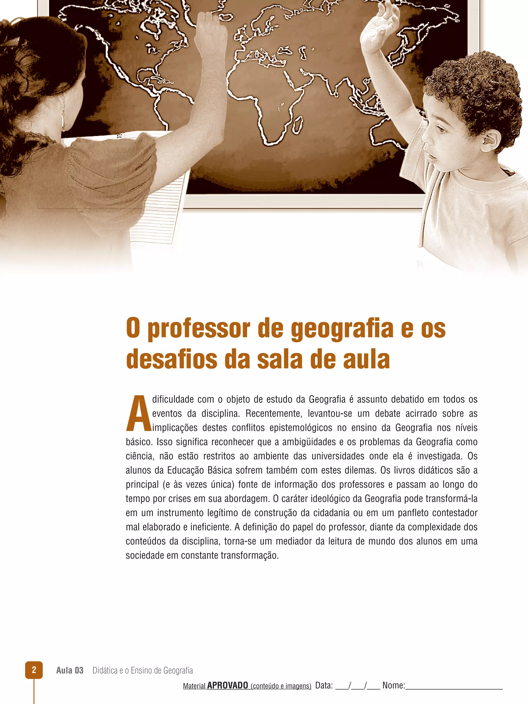 O professor de geografia e os
desafios da sala de aula

A

dificuldade com o objeto de estudo da Geografia é assunto debatido em todos os
eventos da disciplina. Recentemente, levantou-se um debate acirrado sobre as
implicações destes conﬂitos epistemológicos no ensino da Geografia nos níveis
básico. Isso significa reconhecer que a ambigüidades e os problemas da Geografia como
ciência, não estão restritos ao ambiente das universidades onde ela é investigada. Os
alunos da Educação Básica sofrem também com estes dilemas. Os livros didáticos são a
principal (e às vezes única) fonte de informação dos professores e passam ao longo do
tempo por crises em sua abordagem. O caráter ideológico da Geografia pode transformá-la
em um instrumento legítimo de construção da cidadania ou em um panﬂeto contestador
mal elaborado e ineficiente. A definição do papel do professor, diante da complexidade dos
conteúdos da disciplina, torna-se um mediador da leitura de mundo dos alunos em uma
sociedade em constante transformação.

2

Aula 03  Didática e o Ensino de Geografia
 
Material APROVADO (conteúdo e imagens)

Data: ___/___/___ Nome:______________________

 