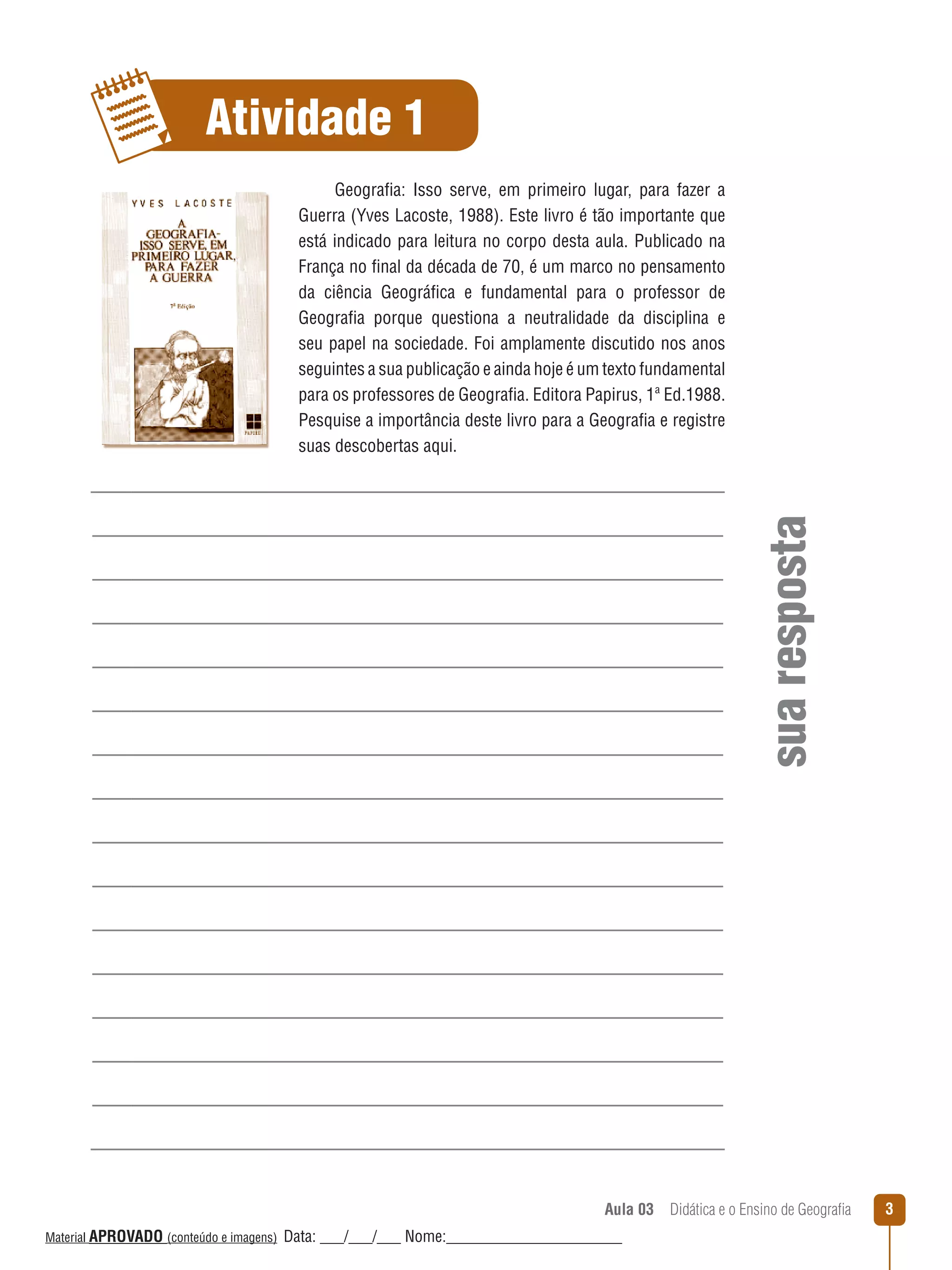 Atividade 1

sua resposta

Geografia: Isso serve, em primeiro lugar, para fazer a
Guerra (Yves Lacoste, 1988). Este livro é tão importante que
está indicado para leitura no corpo desta aula. Publicado na
França no final da década de 70, é um marco no pensamento
da ciência Geográfica e fundamental para o professor de
Geografia porque questiona a neutralidade da disciplina e
seu papel na sociedade. Foi amplamente discutido nos anos
seguintes a sua publicação e ainda hoje é um texto fundamental
para os professores de Geografia. Editora Papirus, 1ª Ed.1988.
Pesquise a importância deste livro para a Geografia e registre
suas descobertas aqui.

Aula 03  Didática e o Ensino de Geografia
 
Material APROVADO (conteúdo e imagens)

Data: ___/___/___ Nome:______________________

3

 