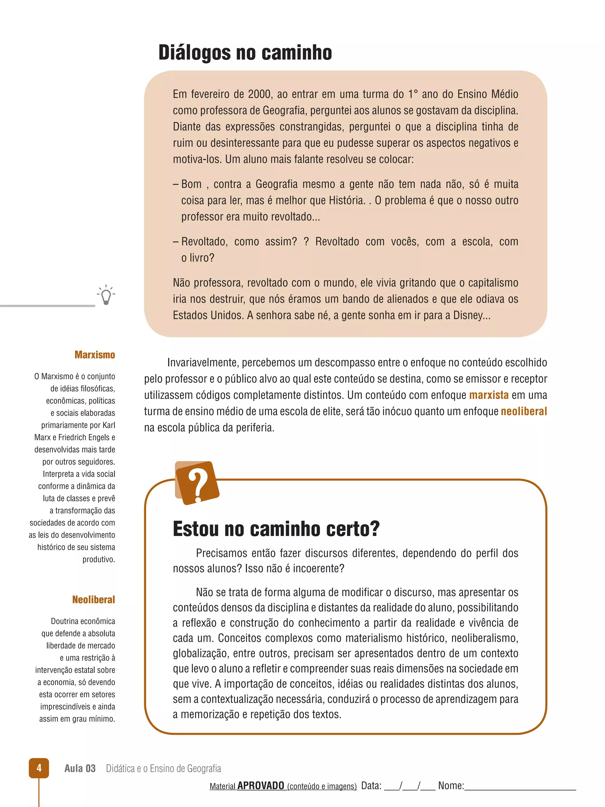 Diálogos no caminho
Em fevereiro de 2000, ao entrar em uma turma do 1° ano do Ensino Médio
como professora de Geografia, perguntei aos alunos se gostavam da disciplina.
Diante das expressões constrangidas, perguntei o que a disciplina tinha de
ruim ou desinteressante para que eu pudesse superar os aspectos negativos e
motiva-los. Um aluno mais falante resolveu se colocar:
– Bom , contra a Geografia mesmo a gente não tem nada não, só é muita
coisa para ler, mas é melhor que História. . O problema é que o nosso outro
professor era muito revoltado...
– Revoltado, como assim? ? Revoltado com vocês, com a escola, com
o livro?
Não professora, revoltado com o mundo, ele vivia gritando que o capitalismo
iria nos destruir, que nós éramos um bando de alienados e que ele odiava os
Estados Unidos. A senhora sabe né, a gente sonha em ir para a Disney...
Marxismo
O Marxismo é o conjunto
de idéias filosóficas,
econômicas, políticas
e sociais elaboradas
primariamente por Karl
Marx e Friedrich Engels e
desenvolvidas mais tarde
por outros seguidores.
Interpreta a vida social
conforme a dinâmica da
luta de classes e prevê
a transformação das
sociedades de acordo com
as leis do desenvolvimento
histórico de seu sistema
produtivo.

Neoliberal
Doutrina econômica
que defende a absoluta
liberdade de mercado
e uma restrição à
intervenção estatal sobre
a economia, só devendo
esta ocorrer em setores
imprescindíveis e ainda
assim em grau mínimo.

4

Invariavelmente, percebemos um descompasso entre o enfoque no conteúdo escolhido
pelo professor e o público alvo ao qual este conteúdo se destina, como se emissor e receptor
utilizassem códigos completamente distintos. Um conteúdo com enfoque marxista em uma
turma de ensino médio de uma escola de elite, será tão inócuo quanto um enfoque neoliberal
na escola pública da periferia.

Estou no caminho certo?
Precisamos então fazer discursos diferentes, dependendo do perfil dos
nossos alunos? Isso não é incoerente?
Não se trata de forma alguma de modificar o discurso, mas apresentar os
conteúdos densos da disciplina e distantes da realidade do aluno, possibilitando
a reﬂexão e construção do conhecimento a partir da realidade e vivência de
cada um. Conceitos complexos como materialismo histórico, neoliberalismo,
globalização, entre outros, precisam ser apresentados dentro de um contexto
que levo o aluno a reﬂetir e compreender suas reais dimensões na sociedade em
que vive. A importação de conceitos, idéias ou realidades distintas dos alunos,
sem a contextualização necessária, conduzirá o processo de aprendizagem para
a memorização e repetição dos textos.

Aula 03  Didática e o Ensino de Geografia
 
Material APROVADO (conteúdo e imagens)

Data: ___/___/___ Nome:______________________

 