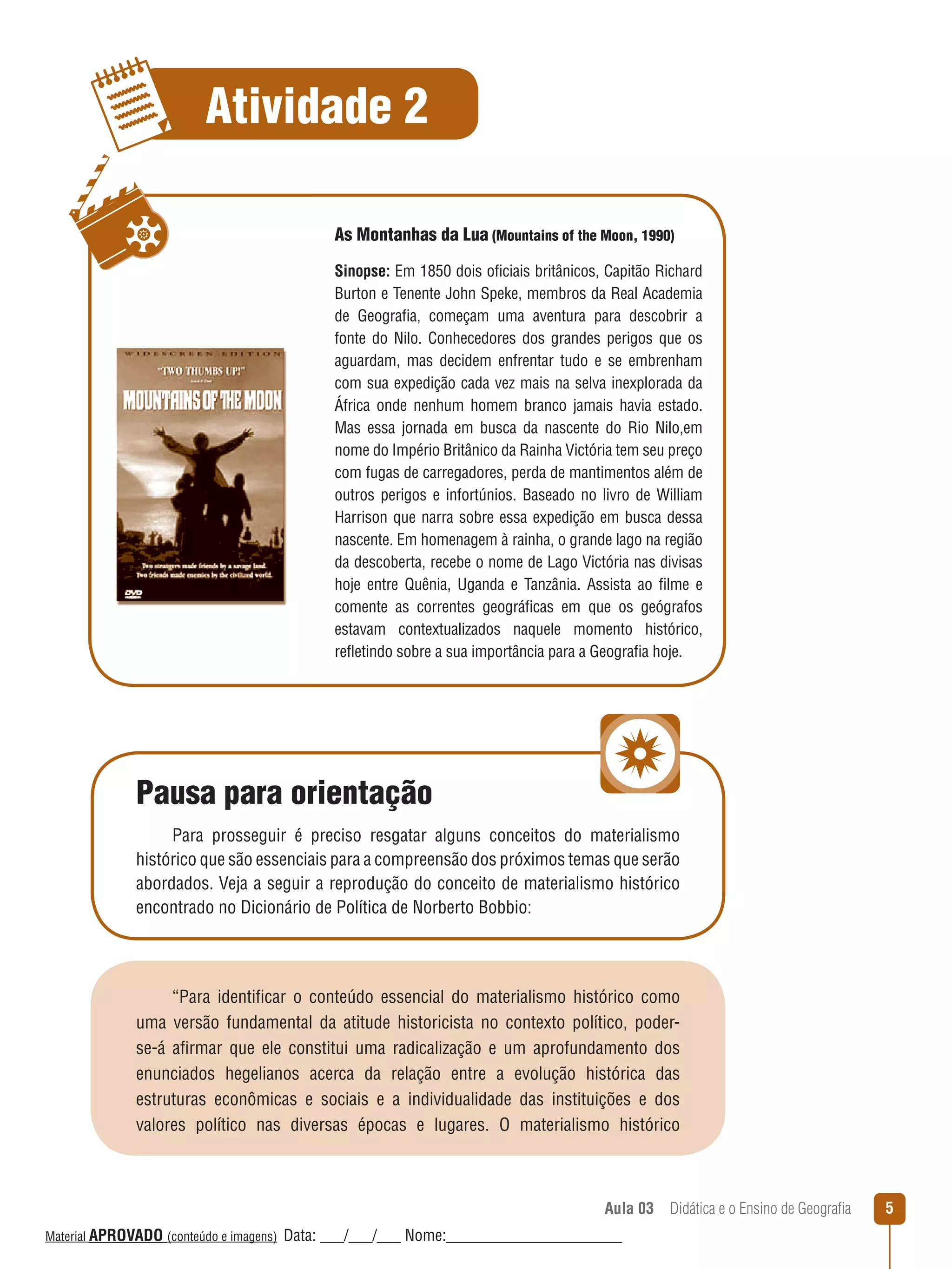 Atividade 2
As Montanhas da Lua (Mountains of the Moon, 1990)
Sinopse: Em 1850 dois oficiais britânicos, Capitão Richard
Burton e Tenente John Speke, membros da Real Academia
de Geografia, começam uma aventura para descobrir a
fonte do Nilo. Conhecedores dos grandes perigos que os
aguardam, mas decidem enfrentar tudo e se embrenham
com sua expedição cada vez mais na selva inexplorada da
África onde nenhum homem branco jamais havia estado.
Mas essa jornada em busca da nascente do Rio Nilo,em
nome do Império Britânico da Rainha Victória tem seu preço
com fugas de carregadores, perda de mantimentos além de
outros perigos e infortúnios. Baseado no livro de William
Harrison que narra sobre essa expedição em busca dessa
nascente. Em homenagem à rainha, o grande lago na região
da descoberta, recebe o nome de Lago Victória nas divisas
hoje entre Quênia, Uganda e Tanzânia. Assista ao filme e
comente as correntes geográficas em que os geógrafos
estavam contextualizados naquele momento histórico,
reﬂetindo sobre a sua importância para a Geografia hoje.

Pausa para orientação
Para prosseguir é preciso resgatar alguns conceitos do materialismo
histórico que são essenciais para a compreensão dos próximos temas que serão
abordados. Veja a seguir a reprodução do conceito de materialismo histórico
encontrado no Dicionário de Política de Norberto Bobbio:

“Para identificar o conteúdo essencial do materialismo histórico como
uma versão fundamental da atitude historicista no contexto político, poderse-á afirmar que ele constitui uma radicalização e um aprofundamento dos
enunciados hegelianos acerca da relação entre a evolução histórica das
estruturas econômicas e sociais e a individualidade das instituições e dos
valores político nas diversas épocas e lugares. O materialismo histórico

Aula 03  Didática e o Ensino de Geografia
 
Material APROVADO (conteúdo e imagens)

Data: ___/___/___ Nome:______________________

5

 