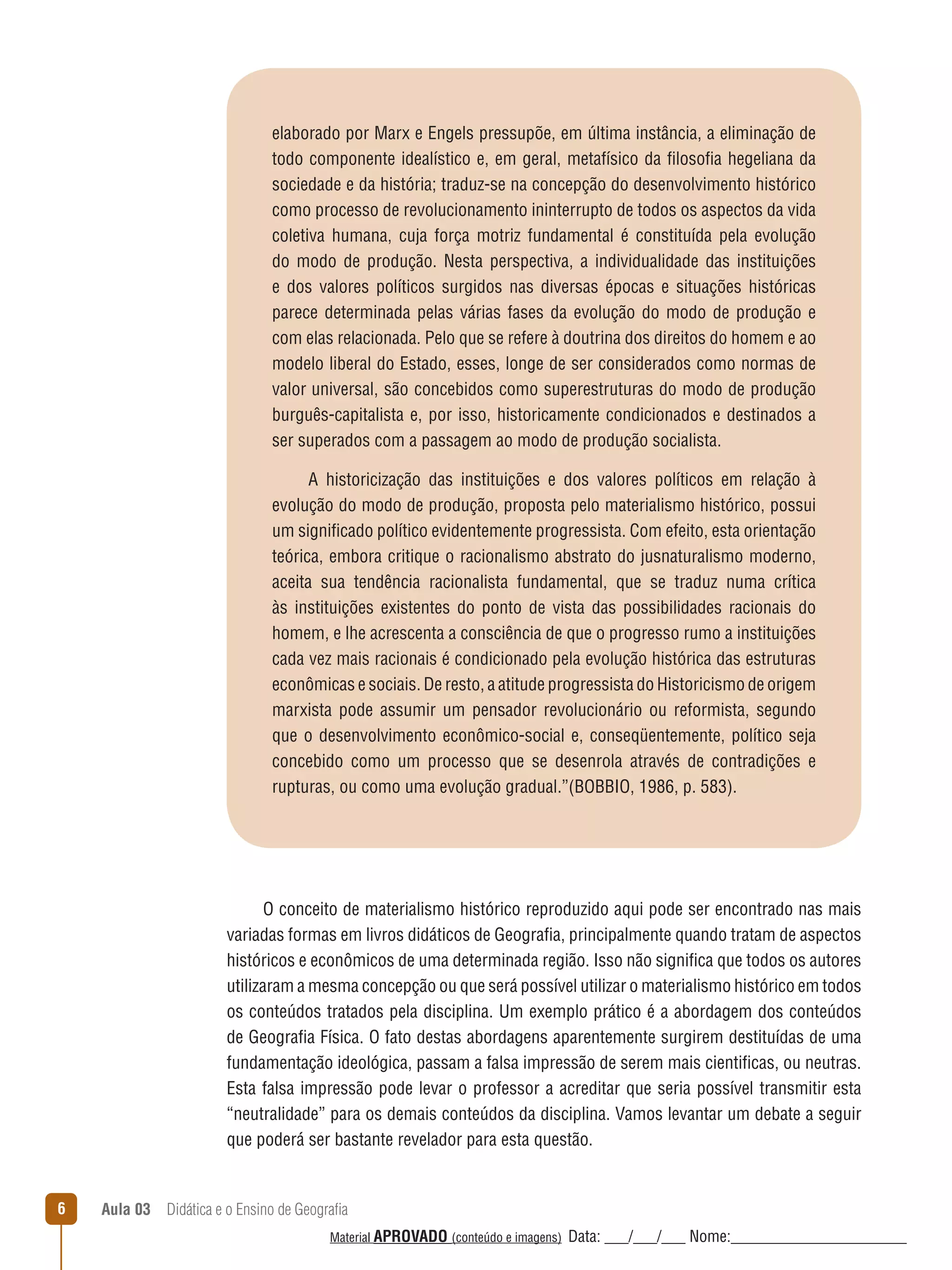 elaborado por Marx e Engels pressupõe, em última instância, a eliminação de
todo componente idealístico e, em geral, metafísico da filosofia hegeliana da
sociedade e da história; traduz-se na concepção do desenvolvimento histórico
como processo de revolucionamento ininterrupto de todos os aspectos da vida
coletiva humana, cuja força motriz fundamental é constituída pela evolução
do modo de produção. Nesta perspectiva, a individualidade das instituições
e dos valores políticos surgidos nas diversas épocas e situações históricas
parece determinada pelas várias fases da evolução do modo de produção e
com elas relacionada. Pelo que se refere à doutrina dos direitos do homem e ao
modelo liberal do Estado, esses, longe de ser considerados como normas de
valor universal, são concebidos como superestruturas do modo de produção
burguês-capitalista e, por isso, historicamente condicionados e destinados a
ser superados com a passagem ao modo de produção socialista.
A historicização das instituições e dos valores políticos em relação à
evolução do modo de produção, proposta pelo materialismo histórico, possui
um significado político evidentemente progressista. Com efeito, esta orientação
teórica, embora critique o racionalismo abstrato do jusnaturalismo moderno,
aceita sua tendência racionalista fundamental, que se traduz numa crítica
às instituições existentes do ponto de vista das possibilidades racionais do
homem, e lhe acrescenta a consciência de que o progresso rumo a instituições
cada vez mais racionais é condicionado pela evolução histórica das estruturas
econômicas e sociais. De resto, a atitude progressista do Historicismo de origem
marxista pode assumir um pensador revolucionário ou reformista, segundo
que o desenvolvimento econômico-social e, conseqüentemente, político seja
concebido como um processo que se desenrola através de contradições e
rupturas, ou como uma evolução gradual.”(BOBBIO, 1986, p. 583).

O conceito de materialismo histórico reproduzido aqui pode ser encontrado nas mais
variadas formas em livros didáticos de Geografia, principalmente quando tratam de aspectos
históricos e econômicos de uma determinada região. Isso não significa que todos os autores
utilizaram a mesma concepção ou que será possível utilizar o materialismo histórico em todos
os conteúdos tratados pela disciplina. Um exemplo prático é a abordagem dos conteúdos
de Geografia Física. O fato destas abordagens aparentemente surgirem destituídas de uma
fundamentação ideológica, passam a falsa impressão de serem mais cientificas, ou neutras.
Esta falsa impressão pode levar o professor a acreditar que seria possível transmitir esta
“neutralidade” para os demais conteúdos da disciplina. Vamos levantar um debate a seguir
que poderá ser bastante revelador para esta questão.

6

Aula 03  Didática e o Ensino de Geografia
 
Material APROVADO (conteúdo e imagens)

Data: ___/___/___ Nome:______________________

 
