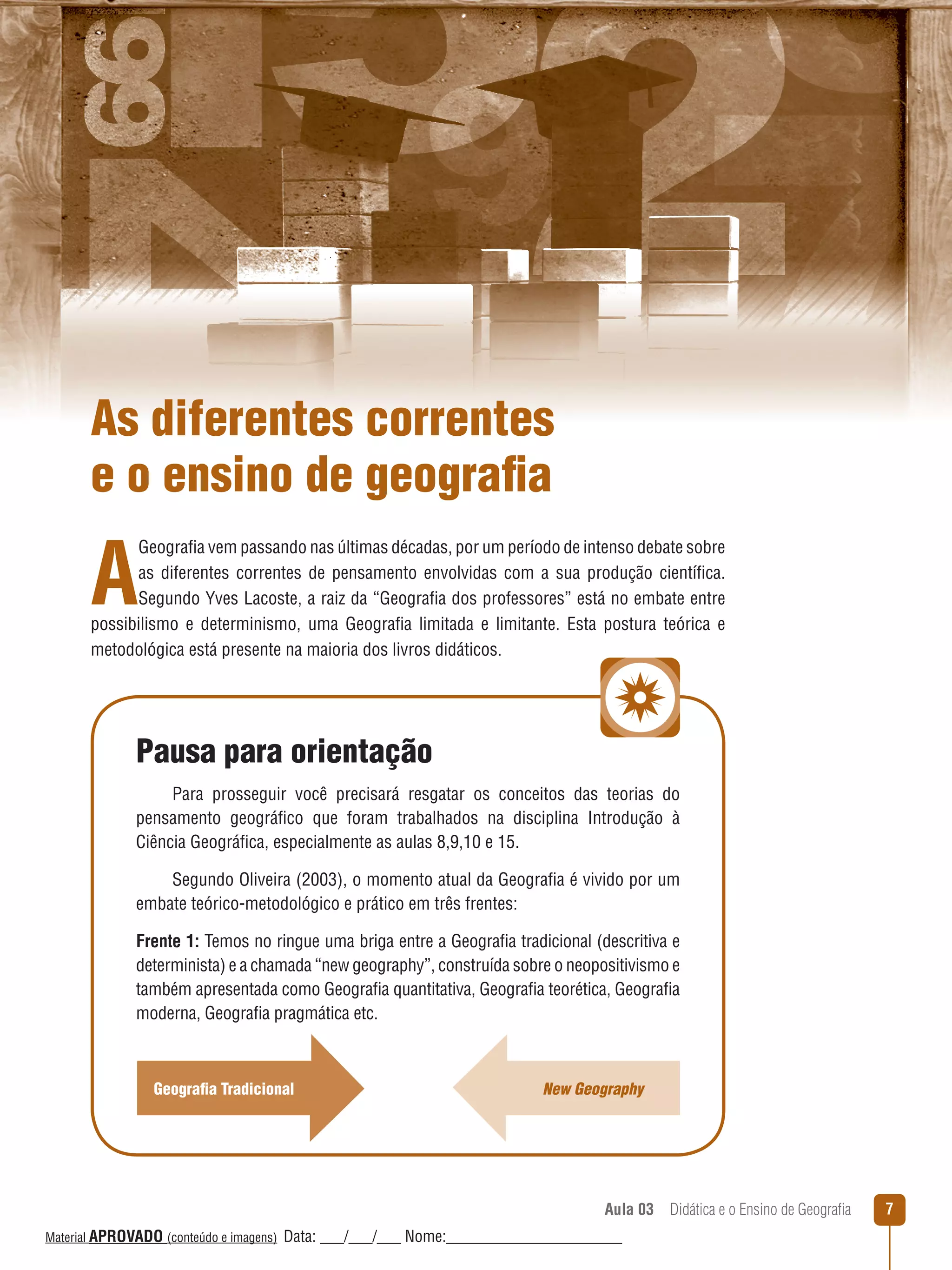 As diferentes correntes
e o ensino de geografia

A

Geografia vem passando nas últimas décadas, por um período de intenso debate sobre
as diferentes correntes de pensamento envolvidas com a sua produção científica.
Segundo Yves Lacoste, a raiz da “Geografia dos professores” está no embate entre
possibilismo e determinismo, uma Geografia limitada e limitante. Esta postura teórica e
metodológica está presente na maioria dos livros didáticos.

Pausa para orientação
Para prosseguir você precisará resgatar os conceitos das teorias do
pensamento geográfico que foram trabalhados na disciplina Introdução à
Ciência Geográfica, especialmente as aulas 8,9,10 e 15.
Segundo Oliveira (2003), o momento atual da Geografia é vivido por um
embate teórico-metodológico e prático em três frentes:
Frente 1: Temos no ringue uma briga entre a Geografia tradicional (descritiva e
determinista) e a chamada “new geography”, construída sobre o neopositivismo e
também apresentada como Geografia quantitativa, Geografia teorética, Geografia
moderna, Geografia pragmática etc.

Geografia Tradicional

New Geography

Aula 03  Didática e o Ensino de Geografia
 
Material APROVADO (conteúdo e imagens)

Data: ___/___/___ Nome:______________________

7

 